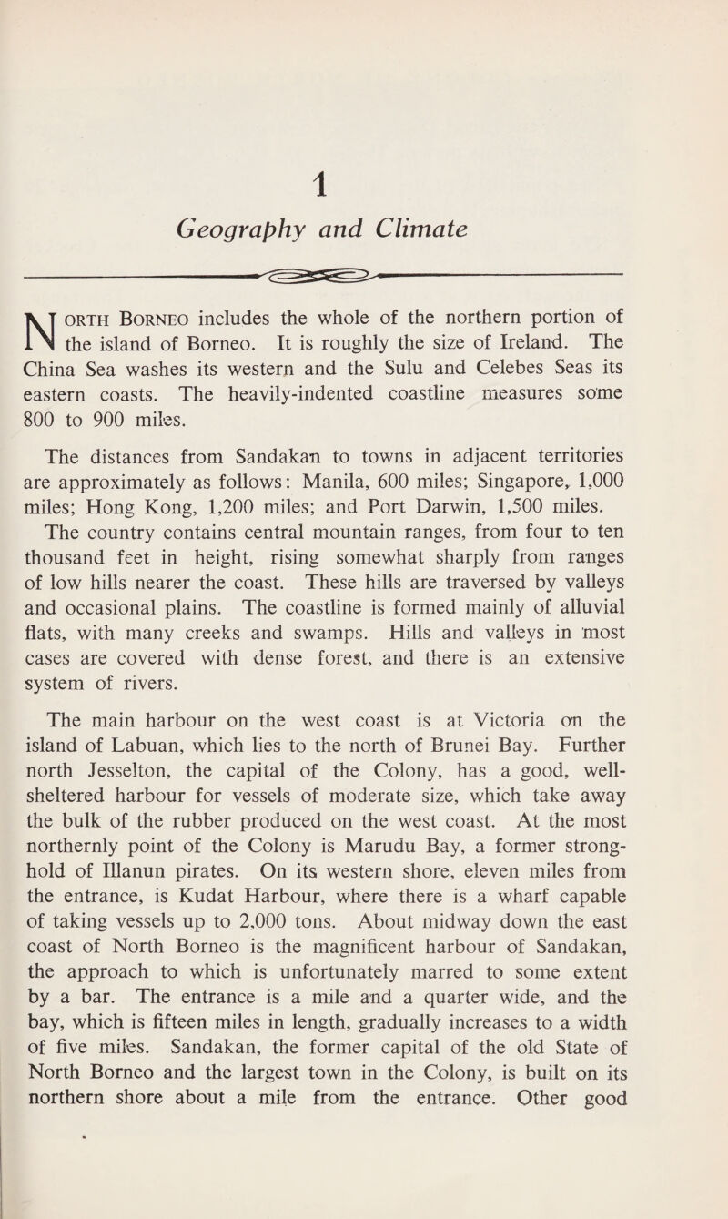1 Geography and Climate North Borneo includes the whole of the northern portion of the island of Borneo. It is roughly the size of Ireland. The China Sea washes its western and the Sulu and Celebes Seas its eastern coasts. The heavily-indented coastline measures some 800 to 900 miles. The distances from Sandakan to towns in adjacent territories are approximately as follows: Manila, 600 miles; Singapore, 1,000 miles; Hong Kong, 1,200 miles; and Port Darwin, 1,500 miles. The country contains central mountain ranges, from four to ten thousand feet in height, rising somewhat sharply from ranges of low hills nearer the coast. These hills are traversed by valleys and occasional plains. The coastline is formed mainly of alluvial flats, with many creeks and swamps. Hills and valleys in most cases are covered with dense forest, and there is an extensive system of rivers. The main harbour on the west coast is at Victoria on the island of Labuan, which lies to the north of Brunei Bay. Further north Jesselton, the capital of the Colony, has a good, well- sheltered harbour for vessels of moderate size, which take away the bulk of the rubber produced on the west coast. At the most northernly point of the Colony is Marudu Bay, a former strong¬ hold of Illanun pirates. On its western shore, eleven miles from the entrance, is Kudat Harbour, where there is a wharf capable of taking vessels up to 2,000 tons. About midway down the east coast of North Borneo is the magnificent harbour of Sandakan, the approach to which is unfortunately marred to some extent by a bar. The entrance is a mile and a quarter wide, and the bay, which is fifteen miles in length, gradually increases to a width of five miles. Sandakan, the former capital of the old State of North Borneo and the largest town in the Colony, is built on its northern shore about a mile from the entrance. Other good