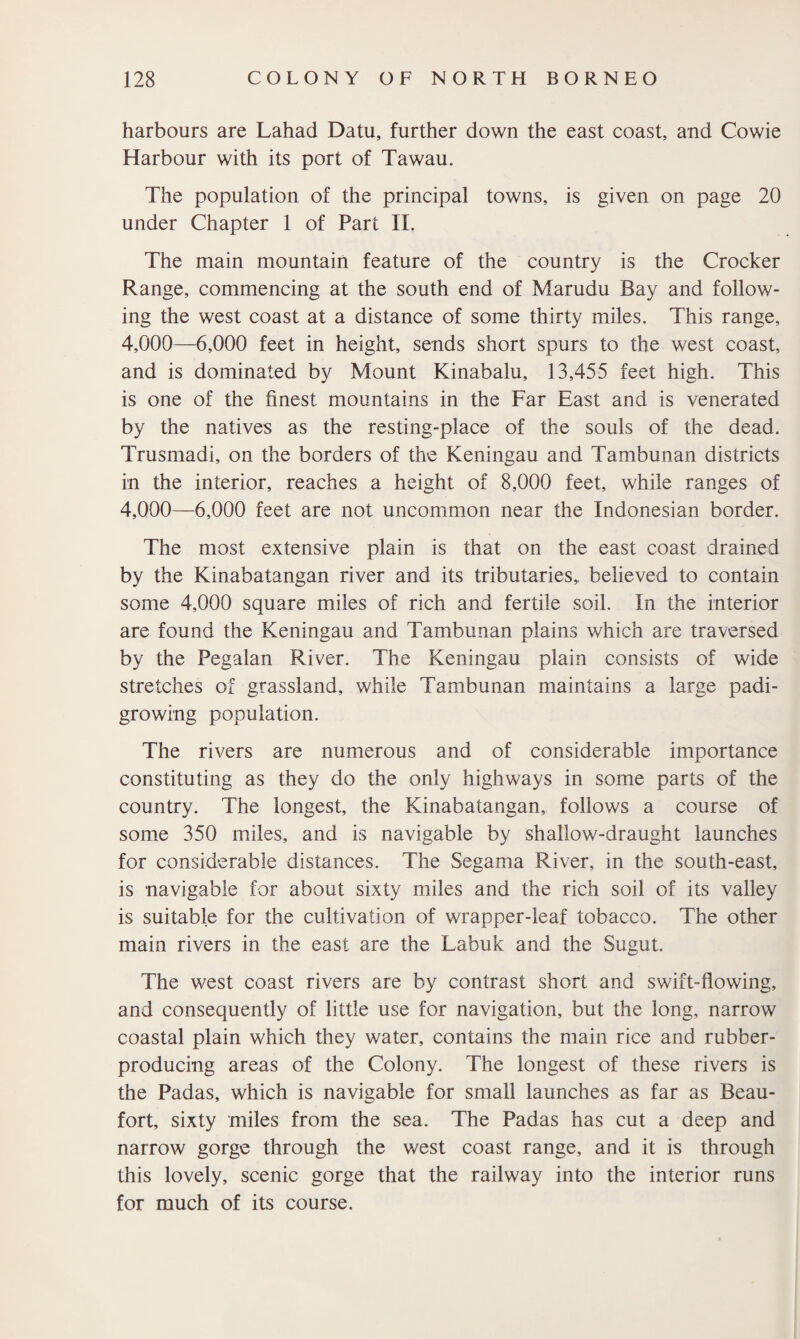 harbours are Lahad Datu, further down the east coast, and Cowie Harbour with its port of Tawau. The population of the principal towns, is given on page 20 under Chapter 1 of Part II. The main mountain feature of the country is the Crocker Range, commencing at the south end of Marudu Bay and follow¬ ing the west coast at a distance of some thirty miles. This range, 4,000—6,000 feet in height, sends short spurs to the west coast, and is dominated by Mount Kinabalu, 13,455 feet high. This is one of the finest mountains in the Far East and is venerated by the natives as the resting-place of the souls of the dead. Trusmadi, on the borders of the Keningau and Tambunan districts in the interior, reaches a height of 8,000 feet, while ranges of 4,000—6,000 feet are not uncommon near the Indonesian border. The most extensive plain is that on the east coast drained by the Kinabatangan river and its tributaries,, believed to contain some 4,000 square miles of rich and fertile soil. In the interior are found the Keningau and Tambunan plains which are traversed by the Pegalan River. The Keningau plain consists of wide stretches of grassland, while Tambunan maintains a large padi- growing population. The rivers are numerous and of considerable importance constituting as they do the only highways in some parts of the country. The longest, the Kinabatangan, follows a course of some 350 miles, and is navigable by shallow-draught launches for considerable distances. The Segama River, in the south-east, is navigable for about sixty miles and the rich soil of its valley is suitable for the cultivation of wrapper-leaf tobacco. The other main rivers in the east are the Labuk and the Sugut. The west coast rivers are by contrast short and swift-flowing, and consequently of little use for navigation, but the long, narrow coastal plain which they water, contains the main rice and rubber- producing areas of the Colony. The longest of these rivers is the Padas, which is navigable for small launches as far as Beau¬ fort, sixty miles from the sea. The Padas has cut a deep and narrow gorge through the west coast range, and it is through this lovely, scenic gorge that the railway into the interior runs for much of its course.