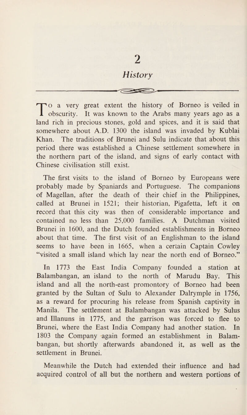 2 History To a very great extent the history of Borneo is veiled in obscurity. It was known to the Arabs many years ago as a land rich in precious stones, gold and spices, and it is said that somewhere about A.D. 1300 the island was invaded by Kublai Khan. The traditions of Brunei and Sulu indicate that about this period there was established a Chinese settlement somewhere in the northern part of the island, and signs of early contact with Chinese civilisation still exist. The first visits to the island of Borneo by Europeans were probably made by Spaniards and Portuguese. The companions of Magellan, after the death of their chief in the Philippines, called at Brunei in 1521; their historian, Pigafetta, left it on record that this city was then of considerable importance and contained no less than 25,000 families. A Dutchman visited Brunei in 1600, and the Dutch founded establishments in Borneo about that time. The first visit of an Englishman to the island seems to have been in 1665, when a certain Captain Cowley “visited a small island which lay near the north end of Borneo.” In 1773 the East India Company founded a station at Balambangan, an island to the north of Marudu Bay. This island and all the north-east promontory of Borneo had been granted by the Sultan of Sulu to Alexander Dalrymple in 1756, as a reward for procuring his release from Spanish captivity in Manila. The settlement at Balambangan was attacked by Sulus and Illanuns in 1775, and the garrison was forced to flee to Brunei, where the East India Company had another station. In 1803 the Company again formed an establishment in Balam¬ bangan, but shortly afterwards abandoned it, as well as the settlement in Brunei. Meanwhile the Dutch had extended their influence and had acquired control of all but the northern and western portions of