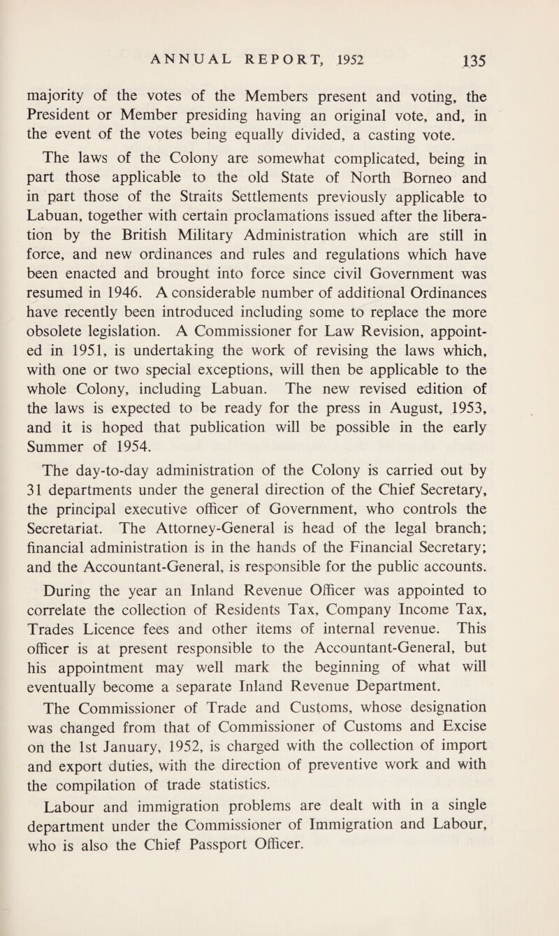 majority of the votes of the Members present and voting, the President or Member presiding having an original vote, and, in the event of the votes being equally divided, a casting vote. The laws of the Colony are somewhat complicated, being in part those applicable to the old State of North Borneo and in part those of the Straits Settlements previously applicable to Labuan, together with certain proclamations issued after the libera¬ tion by the British Military Administration which are still in force, and new ordinances and rules and regulations which have been enacted and brought into force since civil Government was resumed in 1946. A considerable number of additional Ordinances have recently been introduced including some to replace the more obsolete legislation. A Commissioner for Law Revision, appoint¬ ed in 1951, is undertaking the work of revising the laws which, with one or two special exceptions, will then be applicable to the whole Colony, including Labuan. The new revised edition of the laws is expected to be ready for the press in August, 1953, and it is hoped that publication will be possible in the early Summer of 1954. The day-to-day administration of the Colony is carried out by 31 departments under the general direction of the Chief Secretary, the principal executive officer of Government, who controls the Secretariat. The Attorney-General is head of the legal branch; financial administration is in the hands of the Financial Secretary; and the Accountant-General, is responsible for the public accounts. During the year an Inland Revenue Officer was appointed to correlate the collection of Residents Tax, Company Income Tax, Trades Licence fees and other items of internal revenue. This officer is at present responsible to the Accountant-General, but his appointment may well mark the beginning of what will eventually become a separate Inland Revenue Department. The Commissioner of Trade and Customs, whose designation was changed from that of Commissioner of Customs and Excise on the 1st January, 1952, is charged with the collection of import and export duties, with the direction of preventive work and with the compilation of trade statistics. Labour and immigration problems are dealt with in a single department under the Commissioner of Immigration and Labour, who is also the Chief Passport Officer.