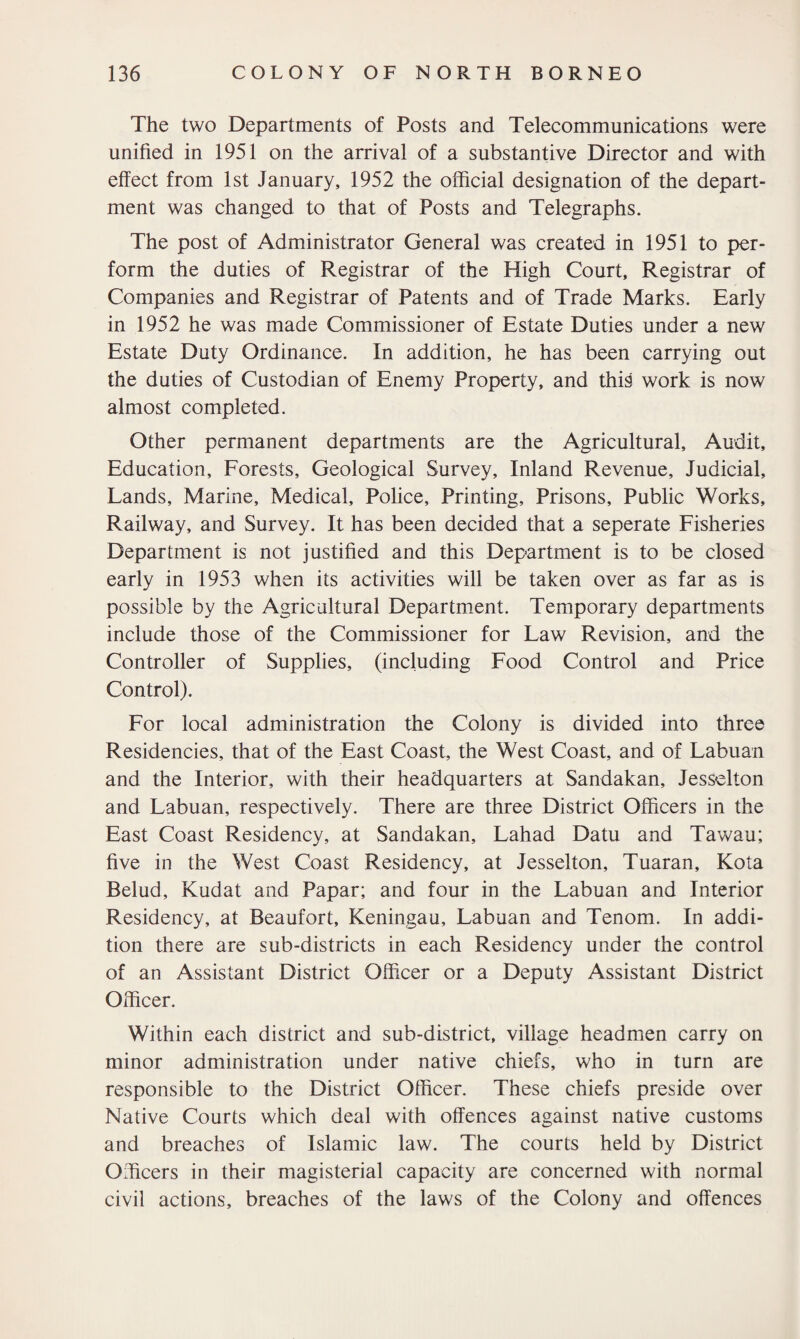 The two Departments of Posts and Telecommunications were unified in 1951 on the arrival of a substantive Director and with effect from 1st January, 1952 the official designation of the depart¬ ment was changed to that of Posts and Telegraphs. The post of Administrator General was created in 1951 to per¬ form the duties of Registrar of the High Court, Registrar of Companies and Registrar of Patents and of Trade Marks. Early in 1952 he was made Commissioner of Estate Duties under a new Estate Duty Ordinance. In addition, he has been carrying out the duties of Custodian of Enemy Property, and this work is now almost completed. Other permanent departments are the Agricultural, Audit, Education, Forests, Geological Survey, Inland Revenue, Judicial, Lands, Marine, Medical, Police, Printing, Prisons, Public Works, Railway, and Survey. It has been decided that a seperate Fisheries Department is not justified and this Department is to be closed early in 1953 when its activities will be taken over as far as is possible by the Agricultural Department. Temporary departments include those of the Commissioner for Law Revision, and the Controller of Supplies, (including Food Control and Price Control). For local administration the Colony is divided into three Residencies, that of the East Coast, the West Coast, and of Labuan and the Interior, with their headquarters at Sandakan, Jesselton and Labuan, respectively. There are three District Officers in the East Coast Residency, at Sandakan, Lahad Datu and Tawau; five in the West Coast Residency, at Jesselton, Tuaran, Kota Belud, Kudat and Papar; and four in the Labuan and Interior Residency, at Beaufort, Keningau, Labuan and Tenom. In addi¬ tion there are sub-districts in each Residency under the control of an Assistant District Officer or a Deputy Assistant District Officer. Within each district and sub-district, village headmen carry on minor administration under native chiefs, who in turn are responsible to the District Officer. These chiefs preside over Native Courts which deal with offences against native customs and breaches of Islamic law. The courts held by District Officers in their magisterial capacity are concerned with normal civil actions, breaches of the laws of the Colony and offences