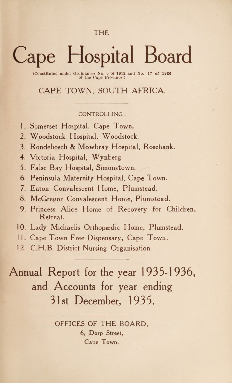 THE Cape Hospital Board (Constituted under Ordinances No. 5 of 1912 and No. 17 of 1928 of the Cape Province.) CAPE TOWN, SOUTH AFRICA. CONTROLLING : 1. Somerset Hospital, Cape Town. 2. Woodstock Hospital, Woodstock. 3. Rondebosch & Mowbray Hospital, Rosebank. 4. Victoria Hospital, Wynberg. 5. False Bay Hospital, Simonstown. 6. Peninsula Maternity Hospital, Cape Town. 7. Eaton Convalescent Home, Plumstead. 8. McGregor Convalescent Horne, Plumstead. 9. Princess Alice Home of Recovery for Children, Retreat. 10. Lady Michaelis Orthopaedic Home, Plumstead, 1 1. Cape Town Free Dispensary, Cape Town. 12. C.H.B. District Nursing Organisation Annual Report for the year 1935-1936, and Accounts for year ending 31st December, 1935. OFFICES OF THE BOARD, 6, Dorp Street, Cape Town.