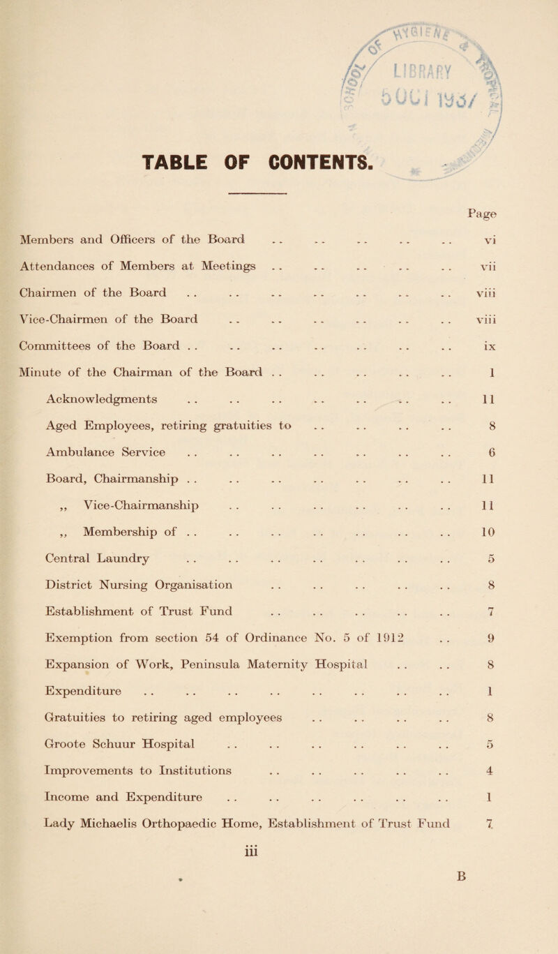 ^ >— a /OV A . / , , r, /jy/ m fk C\ f .' -•*' f v | I9d/ a n j TABLE OF CONTENTS. Pag© Members and Officers of the Board Attendances of Members at Meetings .. .. .. Chairmen of the Board Vice-Chairmen of the Board Committees of the Board Minute of the Chairman of the Board Acknowledgments Aged Employees, retiring gratuities to Ambulance Service Board, Chairmanship ,, Vice-Chairmanship ,, Membership of . . Central Laundry District Nursing Organisation Establishment of Trust Fund Exemption from section 54 of Ordinance No. 5 of 1912 Expansion of Work, Peninsula Maternity Hospital Expenditure Gratuities to retiring aged employees Groote Schuur Hospital Improvements to Institutions Income and Expenditure Lady Michaelis Orthopaedic Home, Establishment of Trust Fund vi vii viii vii i ix 1 11 8 6 11 11 10 5 8 7 9 8 1 8 5 4 1 111 B