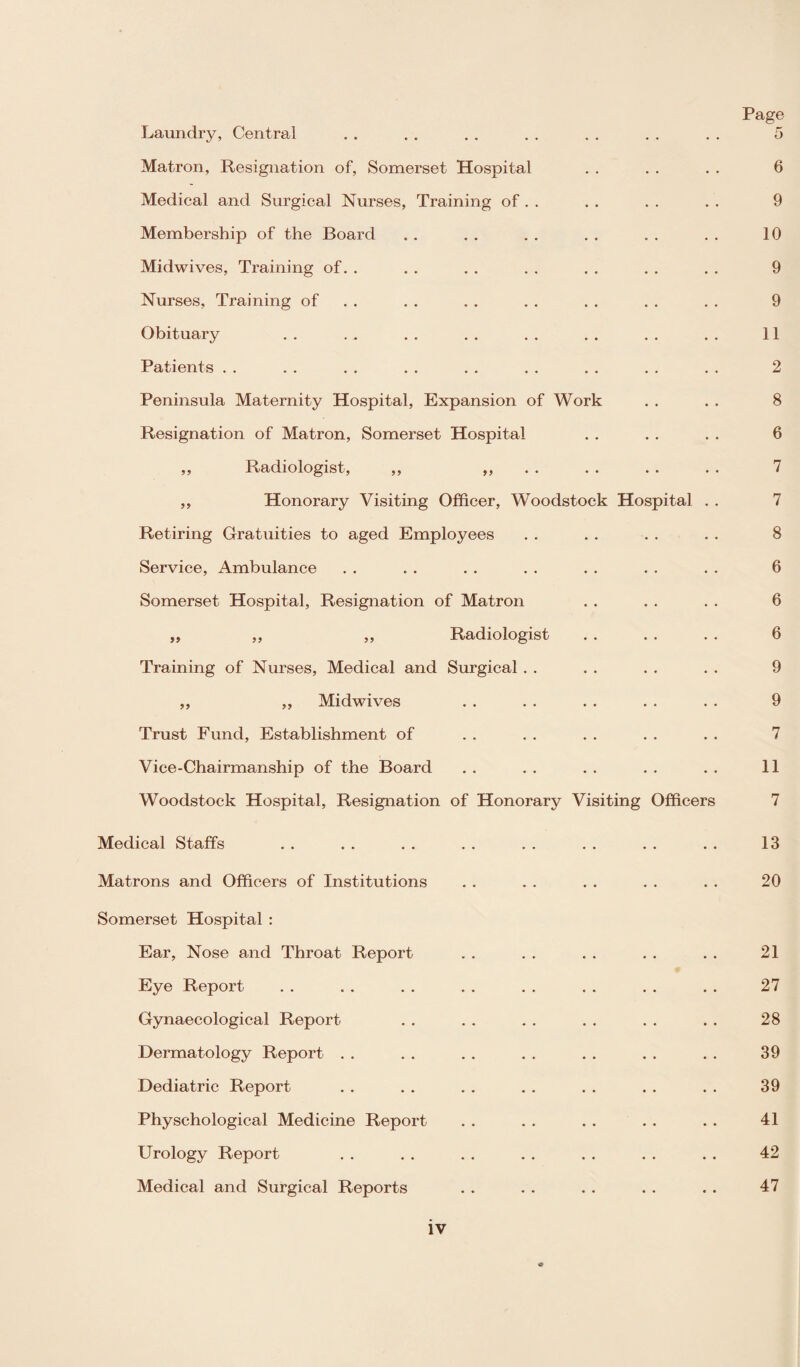 Page Laundry, Central . . . . . . . . . . . . . . 5 Matron, Resignation of, Somerset Hospital . . . . . . 6 Medical and Surgical Nurses, Training of . . . . . . . . 9 Membership of the Board . . . . . . . . „ . . . 10 Midwives, Training of. . . . . . . . . . . . . . 9 Nurses, Training of . . . . . . . . . . . . 9 Obituary . . . . . . . . . . . . . . . . 11 Patients . . . . . . . . . . . . . . . . . . 2 Peninsula Maternity Hospital, Expansion of Work . . . . 8 Resignation of Matron, Somerset Hospital . . . . . . 6 ,, Radiologist, ,, ,, . . . . . . 7 ,, Honorary Visiting Officer, Woodstock Hospital . . 7 Retiring Gratuities to aged Employees . . . . . . . . 8 Service, Ambulance . . . . . . . . . . . . . . 6 Somerset Hospital, Resignation of Matron . . . . . . 6 „ ,, ,, Radiologist . . . . . . 6 Training of Nurses, Medical and Surgical . . . . . . . . 9 ,, ,, Midwives . . . . . . . . . . 9 Trust Fund, Establishment of . . . . . . . . . . 7 Vice-Chairmanship of the Board . . . . . . . . . . 11 Woodstock Hospital, Resignation of Honorary Visiting Officers 7 Medical Staffs . . . . . . . . . . . . . . . . 13 Matrons and Officers of Institutions . . . . . . . . . . 20 Somerset Hospital : Ear, Nose and Throat Report . . . . . . . . . . 21 Eye Report . . . . . . . . . . . . . . . . 27 Gynaecological Report . . . . . . . . . . . . 28 Dermatology Report . . . . . . . . . . . . . . 39 Dediatric Report . . . . . . . . . . . . . . 39 Physchological Medicine Report . . . . . . . . . . 41 Urology Report . . . . . . . . . . . . . . 42 Medical and Surgical Reports . . . . . . . . . . 47