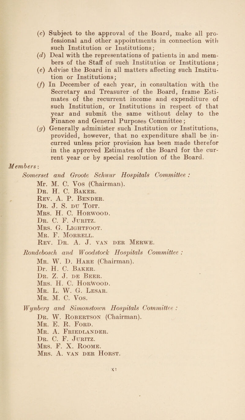 (c) Subject to the approval of the Board, make all pro¬ fessional and other appointments in connection with such Institution or Institutions; (J) Deal with the representations of patients in and mem¬ bers of the Staff of such Institution or Institutions; (e) Advise the Board in all matters affecting such Institu¬ tion or Institutions; (/) In December of each year, in consultation with the Secretary and Treasurer of the Board, frame Esti¬ mates of the recurrent income and expenditure of such Institution, or Institutions in respect of that year and submit the same without delay to the Finance and General Purposes Committee; (g) Generally administer such Institution or Institutions, provided, however, that no expenditure shall be in¬ curred unless prior provision has been made therefor in the approved Estimates of the Board for the cur¬ rent year or by special resolution of the Board. Members: Somerset and Groote Schuur Hospitals Committee : Mr. M. C. Vos (Chairman). Dr. H. C. Baker. Rev. A. P. Bender. Dr. J. S. du Toit. Mrs. H. C. Horwood. Dr. C. F. Juritz. Mrs. G. Lightfoot. Mr. F. Morrell. Rev. Dr. A. J. van der Merwe. Eondebosch and Woodstock Hospitals Committee : Mr. W. D. Hare (Chairman). Dr. H. C. Baker. Dr. Z. J. de Beer. Mrs. H. C. Horwood. Mr. L. W. G. Lesar. Mr. M. C. Vos. Wynberg and Simonstown Hospitals Committee : Dr. W. Robertson (Chairman). Mr. E. R. Ford. Mr. A. Friedlander. Dr. C. F. Juritz. Mrs. F. X. Roome. Mrs. A. van der Horst.