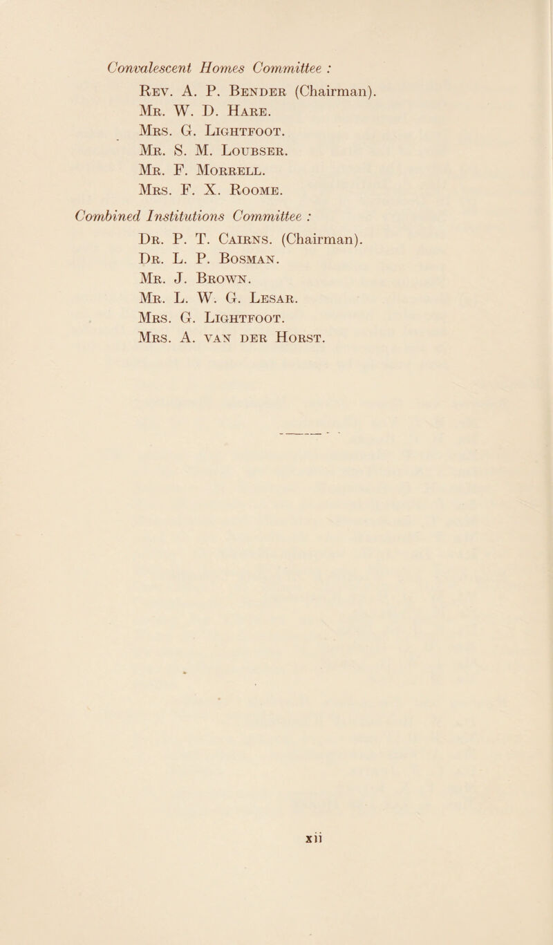 Convalescent Homes Committee : Rev. A. P. Bender (Chairman). Mr. W. D. Hare. Mrs. G. Lightfoot. Mr. S. M. Loubser. Mr. F. Morrell. Mrs. F. X. Roome. Combined Institutions Committee : I)r. P. T. Cairns. (Chairman). Dr. L. P. Bosman. Mr. J. Brown. Mr. L. W. G. Lesar. Mrs. G. Lightfoot. Mrs. A. van der Horst. xn