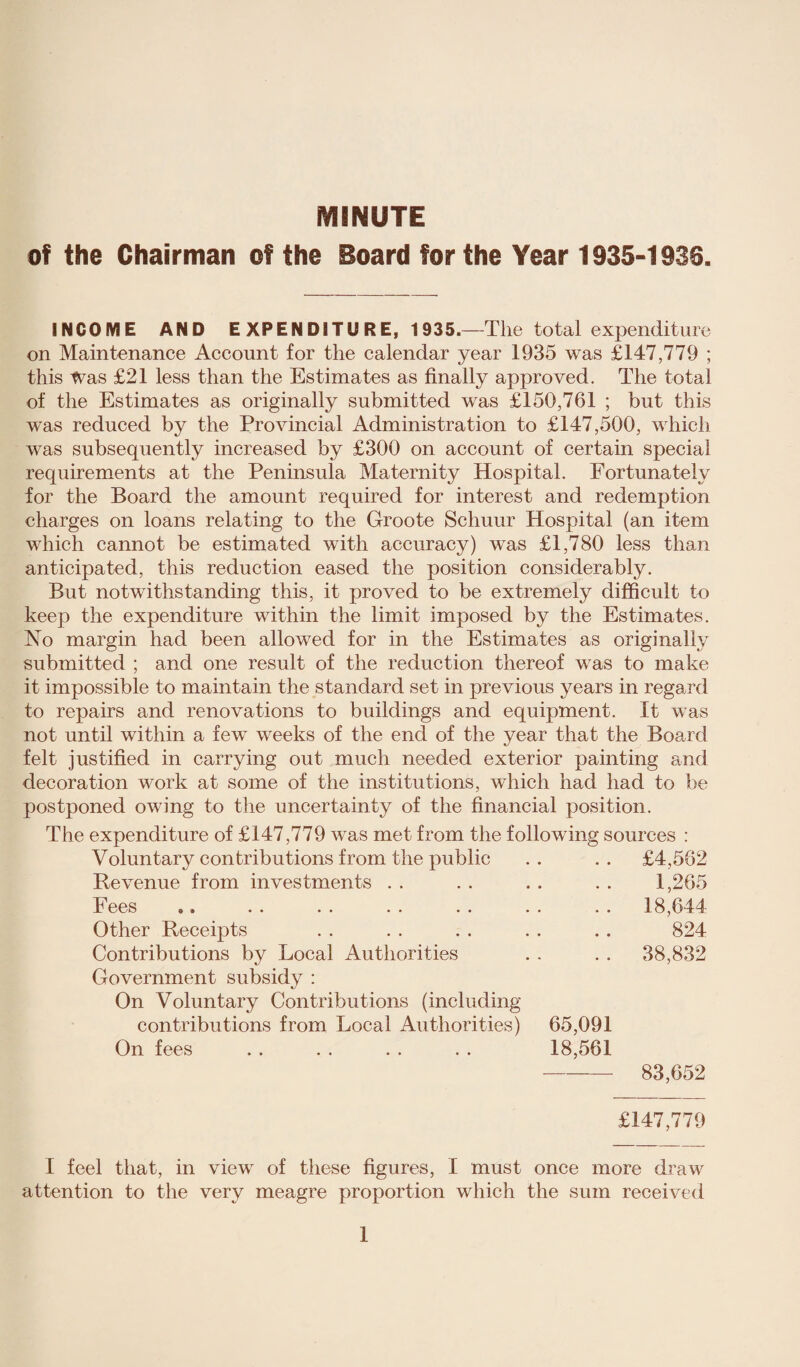MINUTE of the Chairman of the Board for the Year 1935-1936. INCOME AND E XPENDITURE, 1935.—The total expenditure on Maintenance Account for the calendar year 1935 was £147,779 ; this Was £21 less than the Estimates as finally approved. The total of the Estimates as originally submitted was £150,761 ; but this was reduced by the Provincial Administration to £147,500, which was subsequently increased by £300 on account of certain special requirements at the Peninsula Maternity Hospital. Fortunately for the Board the amount required for interest and redemption charges on loans relating to the Groote Schuur Hospital (an item which cannot be estimated with accuracy) was £1,780 less than anticipated, this reduction eased the position considerably. But notwithstanding this, it proved to be extremely difficult to keep the expenditure within the limit imposed by the Estimates. No margin had been allowed for in the Estimates as originally submitted ; and one result of the reduction thereof wras to make it impossible to maintain the standard set in previous years in regard to repairs and renovations to buildings and equipment. It was not until within a fewr vreeks of the end of the year that the Board felt justified in carrying out much needed exterior painting and decoration w^ork at some of the institutions, which had had to be postponed owing to the uncertainty of the financial position. The expenditure of £147,779 was met from the following sources : Voluntary contributions from the public . . £4,562 Revenue from investments . . 1,265 ees & * • • • • •• •• .. . . 18,644 Other Receipts 824 Contributions by Local Authorities . . 38,832 Government subsidy : On Voluntary Contributions (including contributions from Local Authorities) 65,091 On fees . . . . . . . . 18,561 - 83,652 £147,779 I feel that, in view- of these figures, I must once more draw attention to the very meagre proportion which the sum received