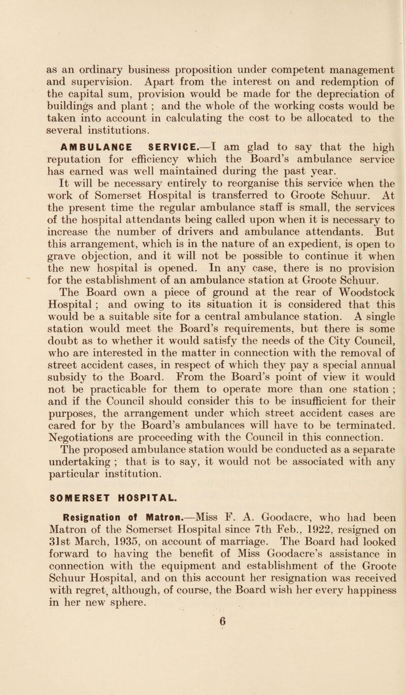 as an ordinary business proposition under competent management and supervision. Apart from the interest on and redemption of the capital sum, provision would be made for the depreciation of buildings and plant ; and the whole of the working costs would be taken into account in calculating the cost to be allocated to the several institutions. AMBULANCE SERVICE.—I am glad to say that the high reputation for efficiency which the Board’s ambulance service has earned was well maintained during the past year. It will be necessary entirely to reorganise this service when the work of Somerset Hospital is transferred to Groote Schuur. At the present time the regular ambulance staff is small, the services of the hospital attendants being called upon when it is necessary to increase the number of drivers and ambulance attendants. But this arrangement, which is in the nature of an expedient, is open to grave objection, and it will not be possible to continue it when the new hospital is opened. In any case, there is no provision for the establishment of an ambulance station at Groote Schuur. The Board own a piece of ground at the rear of Woodstock Hospital ; and owing to its situation it is considered that this would be a suitable site for a central ambulance station. A single station would meet the Board’s requirements, but there is some doubt as to whether it would satisfy the needs of the City Council, who are interested in the matter in connection with the removal of street accident cases, in respect of which they pay a special annual subsidy to the Board. From the Board’s point of view it would not be practicable for them to operate more than one station ; and if the Council should consider this to be insufficient for their purposes, the arrangement under which street accident cases are cared for by the Board’s ambulances will have to be terminated. Negotiations are proceeding with the Council in this connection. The proposed ambulance station would be conducted as a separate undertaking ; that is to say, it would not be associated with any particular institution. SOMERSET HOSPITAL. Resignation of Matron.—Miss F. A. Goodacre, who had been Matron of the Somerset Hospital since 7th Feb., 1922, resigned on 31st March, 1935, on account of marriage. The Board had looked forward to having the benefit of Miss Goodacre’s assistance in connection with the equipment and establishment of the Groote Schuur Hospital, and on this account her resignation was received with regret, although, of course, the Board wish her every happiness in her new sphere.