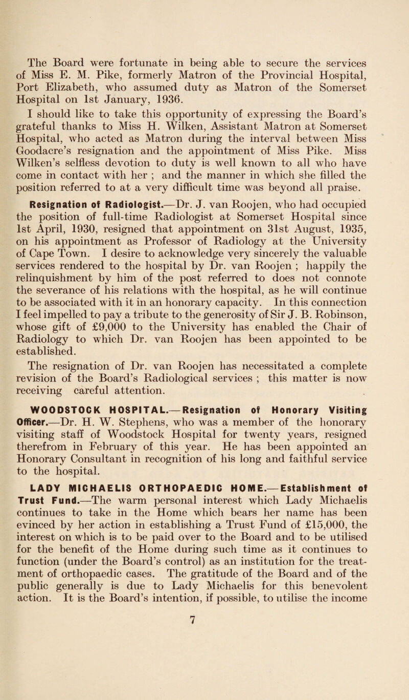 The Board were fortunate in being able to secure the services of Miss E. M. Pike, formerly Matron of the Provincial Hospital, Port Elizabeth, who assumed duty as Matron of the Somerset Hospital on 1st January, 1936. I should like to take this opportunity of expressing the Board’s grateful thanks to Miss H. Wilken, Assistant Matron at Somerset Hospital, who acted as Matron during the interval between Miss Goodacre’s resignation and the appointment of Miss Pike. Miss Wilken’s selfless devotion to duty is well known to all who have come in contact with her ; and the manner in which she filled the position referred to at a very difficult time was beyond all praise. Resignation of Radiologist.—Dr. J. van Roojen, who had occupied the position of full-time Radiologist at Somerset Hospital since 1st April, 1930, resigned that appointment on 31st August, 1935, on his appointment as Professor of Radiology at the University of Cape Town. I desire to acknowledge very sincerely the valuable services rendered to the hospital by Dr. van Roojen ; happily the relinquishment by him of the post referred to does not connote the severance of his relations with the hospital, as he will continue to be associated with it in aii honorary capacity. In this connection I feel impelled to pay a tribute to the generosity of Sir J. B. Robinson, whose gift of £9,000 to the University has enabled the Chair of Radiology to which Dr. van Roojen has been appointed to be established. The resignation of Dr. van Roojen has necessitated a complete revision of the Board’s Radiological services ; this matter is now receiving careful attention. WOODSTOCK HOSPITAL.—Resignation of Honorary Visiting Officer.—Dr. H. W. Stephens, who was a member of the honorary visiting staff of Woodstock Hospital for twenty years, resigned therefrom in February of this year. He has been appointed an Honorary Consultant in recognition of his long and faithful service to the hospital. LADY MICHAELIS ORTHOPAEDIC HOME.— Establishment of Trust Fund.—The warm personal interest which Lady Michaelis continues to take in the Home which bears her name has been evinced by her action in establishing a Trust Fund of £15,000, the interest on which is to be paid over to the Board and to be utilised for the benefit of the Home during such time as it continues to function (under the Board’s control) as an institution for the treat¬ ment of orthopaedic cases. The gratitude of the Board and of the public generally is due to Lady Michaelis for this benevolent action. It is the Board’s intention, if possible, to utilise the income