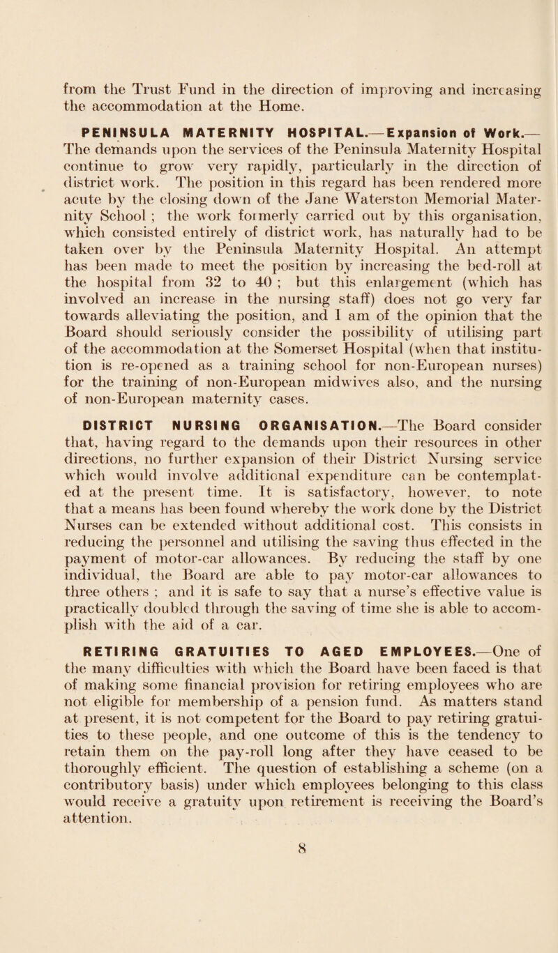 from the Trust Fund in the direction of improving and increasing the accommodation at the Home. PENINSULA MATERNITY HOSPITAL.—Expansion of Work.— The demands upon the services of the Peninsula Maternity Hospital continue to grow very rapidly, particularly in the direction of district work. The position in this regard has been rendered more acute by the closing down of the Jane Waterston Memorial Mater¬ nity School ; the work formerly carried out by this organisation, which consisted entirely of district work, has naturally had to be taken over by the Peninsula Maternity Hospital. An attempt has been made to meet the position by increasing the bed-roll at the hospital from 32 to 40 ; but this enlargement (which has involved an increase in the nursing staff) does not go very far towards alleviating the position, and 1 am of the opinion that the Board should seriously consider the possibility of utilising part of the accommodation at the Somerset Hospital (when that institu¬ tion is re-opened as a training school for non-European nurses) for the training of non-European midwives also, and the nursing of non-European maternity cases. DISTRICT NURSING ORGANISATION.—The Board consider that, having regard to the demands upon their resources in other directions, no further expansion of their District Nursing service which would involve additional expenditure can be contemplat¬ ed at the present time. It is satisfactory, however, to note that a means has been found whereby the work done by the District Nurses can be extended without additional cost. This consists in reducing the personnel and utilising the saving thus effected in the payment of motor-car allowances. By reducing the staff by one individual, the Board are able to pay motor-car allowances to three others ; and it is safe to say that a nurse’s effective value is practically doubled through the saving of time she is able to accom¬ plish with the aid of a car. RETIRING GRATUITIES TO AGED E M PLOY EES.—One of the many difficulties with which the Board have been faced is that of making some financial provision for retiring employees who are not eligible for membership of a pension fund. As matters stand at present, it is not competent for the Board to pay retiring gratui¬ ties to these people, and one outcome of this is the tendency to retain them on the pay-roll long after they have ceased to be thoroughly efficient. The question of establishing a scheme (on a contributory basis) under which employees belonging to this class would receive a gratuity upon retirement is receiving the Board’s attention.