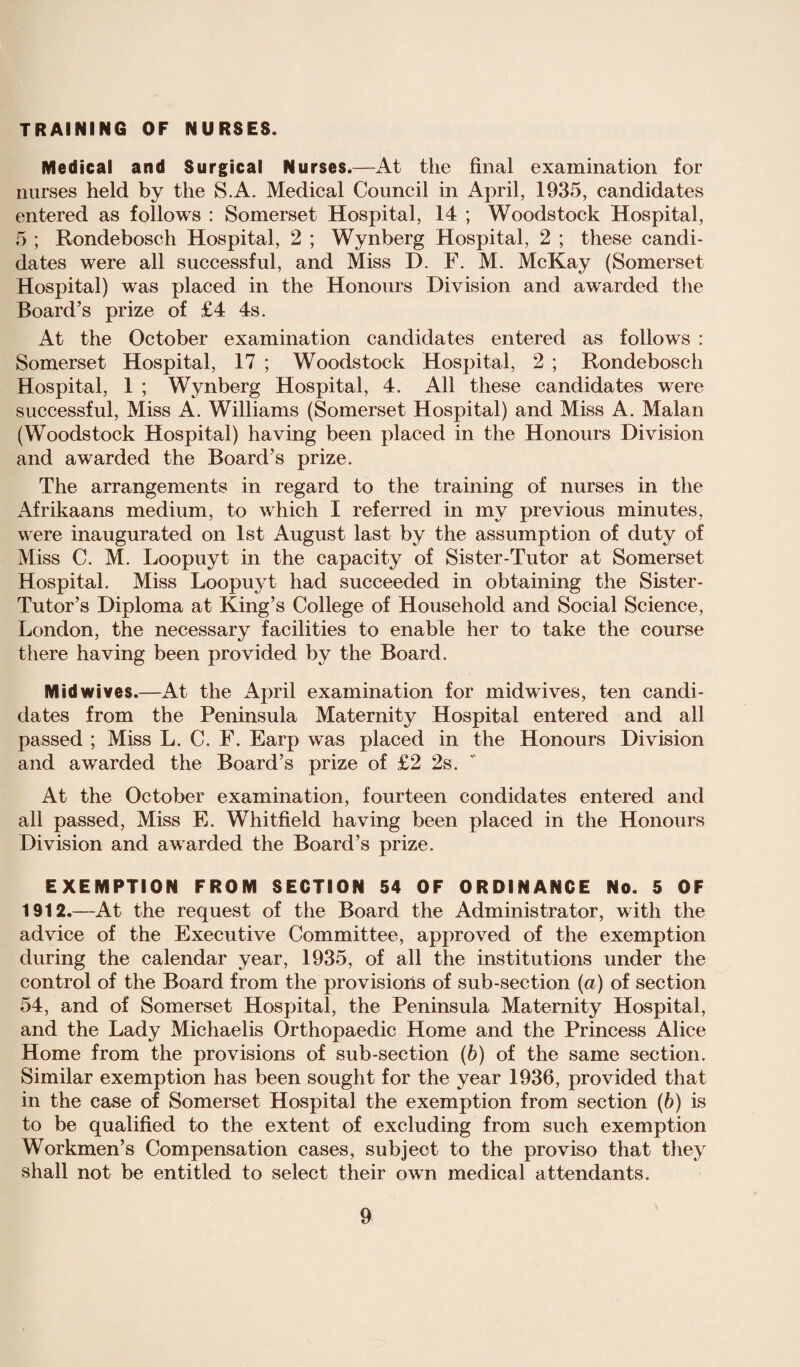 TRAINING OF NURSES. Medical and Surgical Nurses.—At the final examination for nurses held by the S.A. Medical Council in April, 1935, candidates entered as follows : Somerset Hospital, 14 ; Woodstock Hospital, 5 ; Rondebosch Hospital, 2 ; Wynberg Hospital, 2 ; these candi¬ dates were all successful, and Miss I). F. M. McKay (Somerset Hospital) was placed in the Honours Division and awarded the Board’s prize of £4 4s. At the October examination candidates entered as follows : Somerset Hospital, 17 ; Woodstock Hospital, 2 ; Rondebosch Hospital, 1 ; Wynberg Hospital, 4. All these candidates were successful, Miss A. Williams (Somerset Hospital) and Miss A. Malan (Woodstock Hospital) having been placed in the Honours Division and awarded the Board’s prize. The arrangements in regard to the training of nurses in the Afrikaans medium, to which I referred in my previous minutes, were inaugurated on 1st August last by the assumption of duty of Miss C. M. Loopuyt in the capacity of Sister-Tutor at Somerset Hospital. Miss Loopuyt had succeeded in obtaining the Sister- Tutor’s Diploma at King’s College of Household and Social Science, London, the necessary facilities to enable her to take the course there having been provided by the Board. Midwives.—At the April examination for midwives, ten candi¬ dates from the Peninsula Maternity Hospital entered and all passed ; Miss L. C. F. Earp was placed in the Honours Division and awarded the Board’s prize of £2 2s. At the October examination, fourteen condidates entered and all passed, Miss E. Whitfield having been placed in the Honours Division and awarded the Board’s prize. EXEMPTION FROM SECTION 54 OF ORDINANCE No. 5 OF 1912.—At the request of the Board the Administrator, with the advice of the Executive Committee, approved of the exemption during the calendar year, 1935, of all the institutions under the control of the Board from the provisions of sub-section (a) of section 54, and of Somerset Hospital, the Peninsula Maternity Hospital, and the Lady Michaelis Orthopaedic Home and the Princess Alice Home from the provisions of sub-section (b) of the same section. Similar exemption has been sought for the year 1936, provided that in the case of Somerset Hospital the exemption from section (6) is to be qualified to the extent of excluding from such exemption Workmen’s Compensation cases, subject to the proviso that they shall not be entitled to select their own medical attendants.