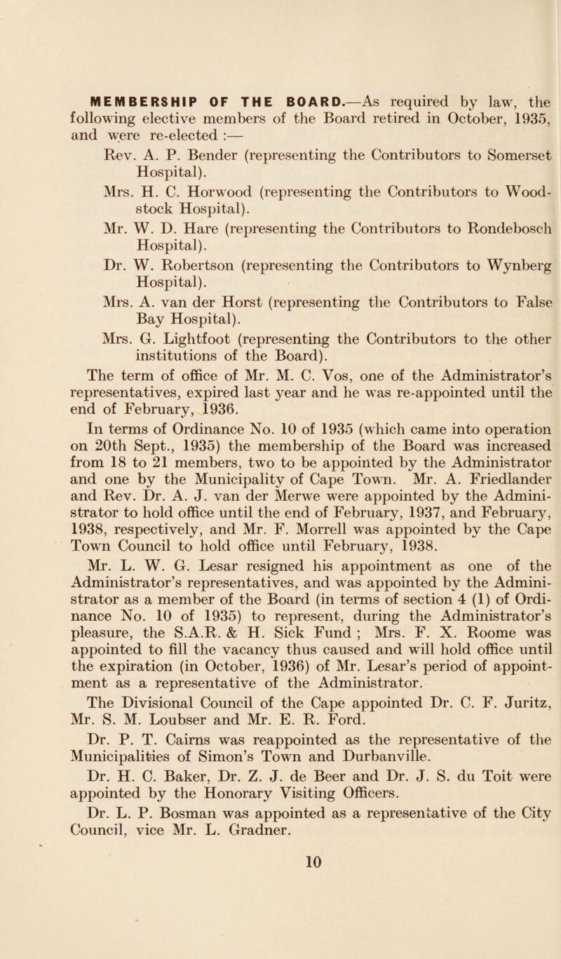 MEMBERSHIP OF THE BOARD.—As required by law, the following elective members of the Board retired in October, 1935, and were re-elected :— Rev. A. P. Bender (representing the Contributors to Somerset Hospital). Mrs. H. C. Horwood (representing the Contributors to Wood- stock Hospital). Mr. W. D. Hare (representing the Contributors to Rondebosch Hospital). Dr. W. Robertson (representing the Contributors to Wynberg Hospital). Mrs. A. van der Horst (representing the Contributors to False Bay Hospital). Mrs. G. Lightfoot (representing the Contributors to the other institutions of the Board). The term of office of Mr. M. C. Vos, one of the Administrator’s representatives, expired last year and he was re-appointed until the end of February, 1936. In terms of Ordinance No. 10 of 1935 (which came into operation on 20th Sept., 1935) the membership of the Board was increased from 18 to 21 members, two to be appointed by the Administrator and one by the Municipality of Cape Towtl. Mr. A. Friedlander and Rev. Dr. A. J. van der Merwe were appointed by the Admini¬ strator to hold office until the end of February, 1937, and February, 1938, respectively, and Mr. F. Morrell was appointed by the Cape Town Council to hold office until February, 1938. Mr. L. W. G. Lesar resigned his appointment as one of the Administrator’s representatives, and was appointed by the Admini¬ strator as a member of the Board (in terms of section 4 (1) of Ordi¬ nance No. 10 of 1935) to represent, during the Administrator’s pleasure, the S.A.R. & H. Sick Fund ; Mrs. F. X. Roome was appointed to fill the vacancy thus caused and wTill hold office until the expiration (in October, 1936) of Mr. Lesar’s period of appoint¬ ment as a representative of the Administrator. The Divisional Council of the Cape appointed Dr. C. F. Juritz, Mr. S. M. Loubser and Mr. E. R. Ford. Dr. P. T. Cairns was reappointed as the representative of the Municipalities of Simon’s Town and Durbanville. Dr. H. C. Baker, Dr. Z. J. de Beer and Dr. J. S. du Toit were appointed by the Honorary Visiting Officers. Dr. L. P. Bosman was appointed as a representative of the City Council, vice Mr. L. Gradner.