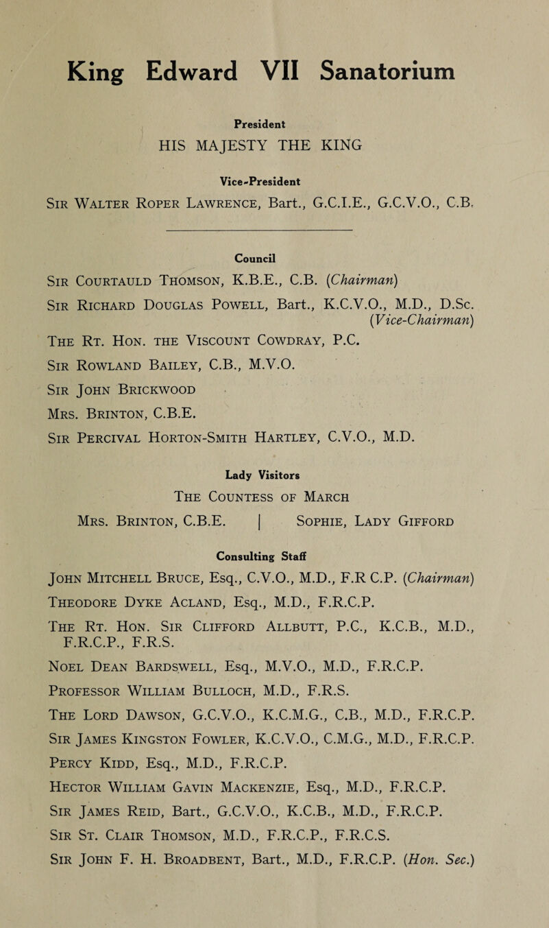 President HIS MAJESTY THE KING Vice-President Sir Walter Roper Lawrence, Bart., G.C.I.E., G.C.V.O., C.B, Council Sir Courtauld Thomson, K.B.E., C.B, [Chairman) Sir Richard Douglas Powell, Bart., K.C.V.O., M.D., D.Sc. [Vice-Chairman) The Rt. Hon. the Viscount Cowdray, P.C. Sir Rowland Bailey, C.B., M.V.O. Sir John Brickwood Mrs. Brinton, C.B.E. Sir Percival Horton-Smith Hartley, C.V.O., M.D. Lady Visitors The Countess of March Mrs. Brinton, C.B.E. | Sophie, Lady Gifford Consulting Staff John Mitchell Bruce, Esq., C.V.O., M.D., F.R C.P. [Chairman) Theodore Dyke Acland, Esq., M.D., F.R.C.P. The Rt. Hon. Sir Clifford Allbutt, P.C., K.C.B., M.D., F.R.C.P., F.R.S. Noel Dean Bardswell, Esq., M.V.O., M.D., F.R.C.P. Professor William Bulloch, M.D., F.R.S. The Lord Dawson, G.C.V.O., K.C.M.G., C.B., M.D., F.R.C.P. Sir James Kingston Fowler, K.C.V.O., C.M.G., M.D., F.R.C.P. Percy Kidd, Esq., M.D., F.R.C.P. Hector William Gavin Mackenzie, Esq., M.D., F.R.C.P. Sir James Reid, Bart., G.C.V.O., K.C.B., M.D., F.R.C.P. Sir St. Clair Thomson, M.D., F.R.C.P., F.R.C.S. Sir John F. H. Broadbent, Bart., M.D., F.R.C.P. [Hon. Sec.)