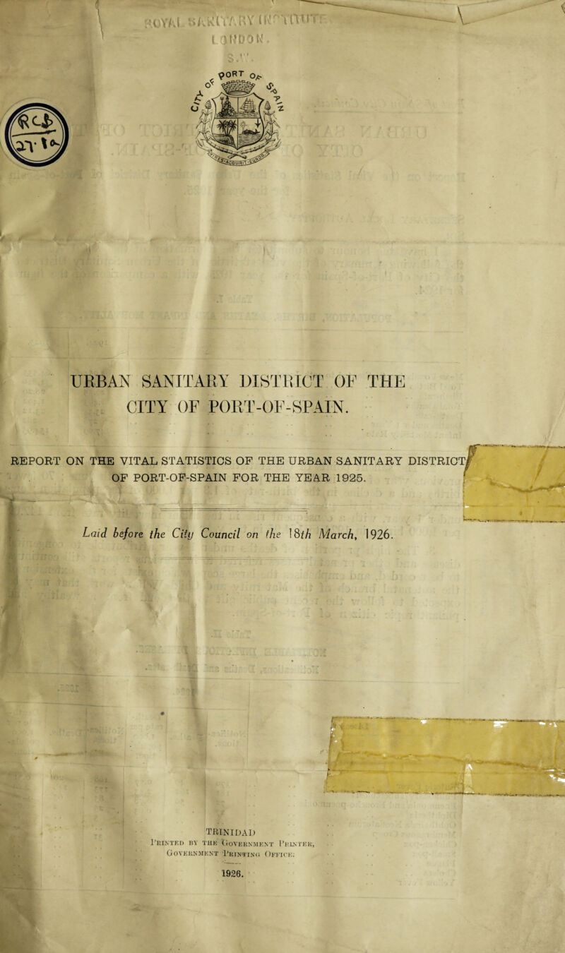 URBAN SANITARY DISTRICT OF THE CITY OF PORT - OF - SPAIN. REPORT ON THE VITAL STATISTICS OF THE URBAN SANITARY DISTRICT OF PORT-OF-SPAIN FOR THE YEAR 1925. fit'' • ;• .. J f ' U1 f > } Laid before the City Council on the 18th March, 1926. TRINIDAD Printed by the Government Printer-, Government Printing Office. 1926.