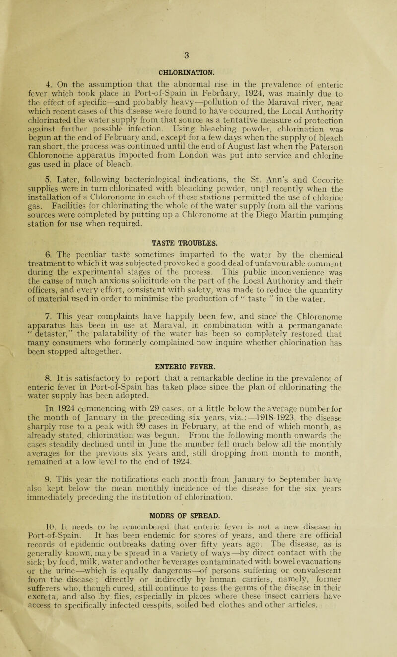 CHLORINATION. 4. On the assumption that the abnormal rise in the prevalence of enteric fever which took place in Port-of-Spain in February, 1924, was mainly due to the effect of specific—-and probably heavy—pollution of the Maraval river, near which recent cases of this disease were found to have occurred, the Local Authority chlorinated the water supply from that source as a tentative measure of protection against further possible infection. Using bleaching powder, chlorination was begun at the end of February and, except for a few days when the supply of bleach ran short, the process was continued until the end of August last when the Paterson Chloronome apparatus imported from London was put into service and chlorine gas used in place of bleach. 5. Later, following bacteriological indications, the St. Ann’s and Cocorite supplies were in turn chlorinated with bleaching powder, until recently when the installation of a Chloronome in each of these stations permitted the use of chlorine gas. Facilities for chlorinating the whole of the water supply from all the various sources were completed by putting up a Chloronome at the Diego Martin pumping station for use when required. TASTE TROUBLES. 6. The peculiar taste sometimes imparted to the water by the chemical treatment to which it was subjected provoked a good deal of unfavourable comment during the experimental stages of the process. This public inconvenience was the cause of much anxious solicitude on the part of the Local Authority and their officers, and every effort, consistent with safety, was made to reduce the quantity of material used in order to minimise the production of “ taste ” in the water. 7. This year complaints have happily been few, and since the Chloronome apparatus has been in use at Maraval, in combination with a permanganate “ detaster,” the palatability of the water has been so completely restored that many consumers who formerly complained now inquire whether chlorination has been stopped altogether. ENTERIC FEVER. 8. It is satisfactory to report that a remarkable decline in the prevalence of enteric fever in Port-of-Spain has taken place since the plan of chlorinating the water supply has been adopted. In 1924 commencing with 29 cases, or a little below the average number for the month of January in the preceding six years, viz.:—1918-1923, the disease sharply rose to a peak with 99 cases in February, at the end of which month, as already stated, chlorination was begun. From the following month onwards the cases steadily declined until in June the number fell much below all the monthly averages for the previous six years and, still dropping from month to month, remained at a low level to the end of 1924. 9. This year the notifications each month from January to September have also kept below the mean monthly incidence of the disease for the six years immediately preceding the institution of chlorination. MODES OF SPREAD. 10. It needs to be remembered that enteric fever is not a new disease in Port-of-Spain. It has been endemic for scores of years, and there are official records of epidemic outbreaks dating over fifty years ago. The disease, as is generally known, maybe spread in a variety of ways—by direct contact with the sick; by food, milk, water and other beverages contaminated with bowel evacuations or the urine—which is equally dangerous—-of persons suffering or convalescent from the disease ; directly or indirectly by human carriers, namely, former sufferers who, though cured, still continue to pass the germs of the disease in their excreta, and also by flies, especially in places where these insect carriers have access to specifically infected cesspits, soiled bed clothes and other articles.