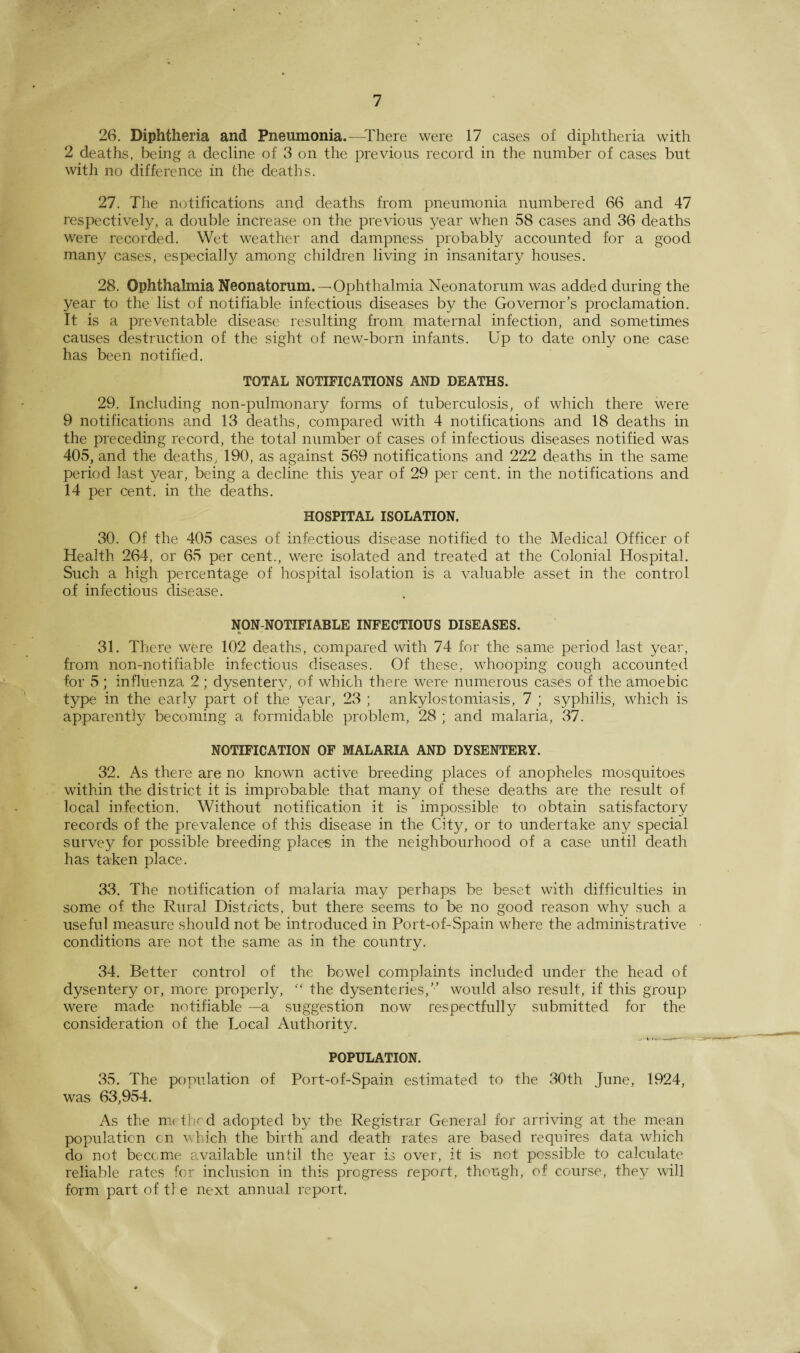 26. Diphtheria and Pneumonia.—There were 17 cases of diphtheria with 2 deaths, being a decline of 3 on the previous record in the number of cases but with no difference in the deaths. 27. The notifications and deaths from pneumonia numbered 66 and 47 respectively, a double increase on the previous year when 58 cases and 36 deaths were recorded. Wet weather and dampness probably accounted for a good many cases, especially among children living in insanitary houses. 28. Ophthalmia Neonatorum. —Ophthalmia Neonatorum was added during the year to the list of notifiable infectious diseases by the Governor's proclamation. It is a preventable disease resulting from maternal infection, and sometimes causes destruction of the sight of new-born infants. Up to date only one case has been notified. TOTAL NOTIFICATIONS AND DEATHS. 29. Including non-pulmonary forms of tuberculosis, of which there were 9 notifications and 13 deaths, compared with 4 notifications and 18 deaths in the preceding record, the total number of cases of infectious diseases notified was 405, and the deaths, 190, as against 569 notifications and 222 deaths in the same period last year, being a decline this year of 29 per cent, in the notifications and 14 per cent, in the deaths. HOSPITAL ISOLATION. 30. Of the 405 cases of infectious disease notified to the Medical Officer of Health 264, or 65 per cent., were isolated and treated at the Colonial Hospital. Such a high percentage of hospital isolation is a valuable asset in the control of infectious disease. NQN-NOTIFIABLE INFECTIOUS DISEASES. * 31. There were 102 deaths, compared with 74 for the same period last year, from non-notifiable infectious diseases. Of these, whooping cough accounted for 5 ; influenza 2 ; dysentery, of which there were numerous cases of the amoebic type in the early part of the year, 23 ; ankylostomiasis, 7 ; syphilis, which is apparently becoming a formidable problem, 28 ; and malaria, 37. NOTIFICATION OF MALARIA AND DYSENTERY. 32. As there are no known active breeding places of anopheles mosquitoes within the district it is improbable that many of these deaths are the result of local infection. Without notification it is impossible to obtain satisfactory records of the prevalence of this disease in the City, or to undertake any special survey for possible breeding places in the neighbourhood of a case until death has taken place. 33. The notification of malaria may perhaps be beset with difficulties in some of the Rural Districts, but there seems to be no good reason why such a useful measure should not be introduced in Port-of-Spain where the administrative conditions are not the same as in the country. 34. Better control of the bowel complaints included under the head of dysentery or, more properly, “ the dysenteries,” would also result, if this group were made notifiable —a suggestion now respectfully submitted for the consideration of the Local Authoritv. » «. . . POPULATION. 35. The population of Port-of-Spain estimated to the 30th June, 1924, was 63,954. As the m< thed adopted by the Registrar General for arriving at the mean population cn which the birth and death rates are based requires data which do not become available until the year is over, it is not possible to calculate reliable rates for inclusion in this progress report, though, of course, they will form part of tl e next annual report.