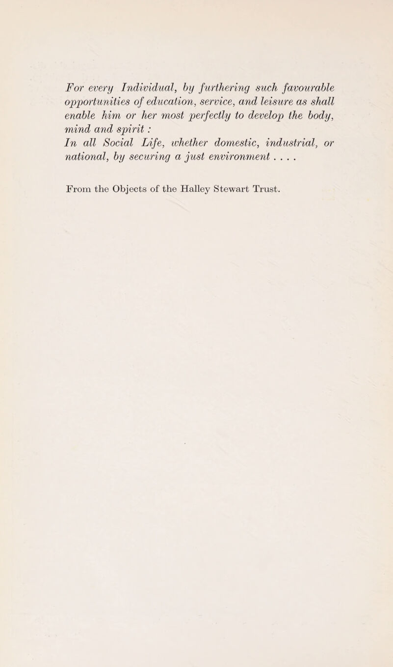 For every Individual, by furthering such favourable opportunities of education, service, and leisure as shall enable him or her most perfectly to develop the body, mind and spirit: In all Social Life, whether domestic, industrial, or national, by securing a just environment .... From the Objects of the Halley Stewart Trust.