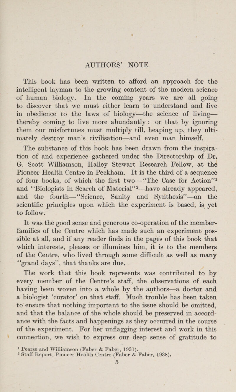 AUTHORS’ NOTE This book has been written to afford an approach for the intelligent layman to the growing content of the modern science of human biology. In the coming years we are all going to discover that we must either learn to understand and live in obedience to the laws of biology—the science of living— thereby coming to live more abundantly ; or that by ignoring them our misfortunes must multiply till, heaping up, they ulti¬ mately destroy man’s civilisation—and even man himself. The substance of this book has been drawn from the inspira¬ tion of and experience gathered under the Directorship of Dr. G. Scott Williamson, Halley Stewart Research Fellow, at the Pioneer Health Centre in Peckham. It is the third of a sequence of four books, of which the first two—“The Case for Action”1 and “Biologists in Search of Material”2—have already appeared, and the fourth—“Science, Sanity and Synthesis”—on the scientific principles upon which the experiment is based, is yet to follow. It was the good sense and generous co-operation of the member- families of the Centre which has made such an experiment pos¬ sible at all, and if any reader finds in the pages of this book that which interests, pleases or illumines him, it is to the members of the Centre, who lived through some difficult as well as many “grand days”, that thanks are due. The work that this book represents was contributed to by every member of the Centre’s staff, the observations of each having been woven into a whole by the authors—a doctor and a biologist ‘curator’ on that staff. Much trouble has been taken to ensure that nothing important to the issue should be omitted, and that the balance of the whole should be preserved in accord¬ ance with the facts and happenings as they occurred in the course of the experiment. For her unflagging interest and work in this connection, we wish to express our deep sense of gratitude to 1 Pearse and Williamson (Faber & Faber, 1931). 2 Staff Report, Pioneer Health Centre (Faber & Faber, 1938).