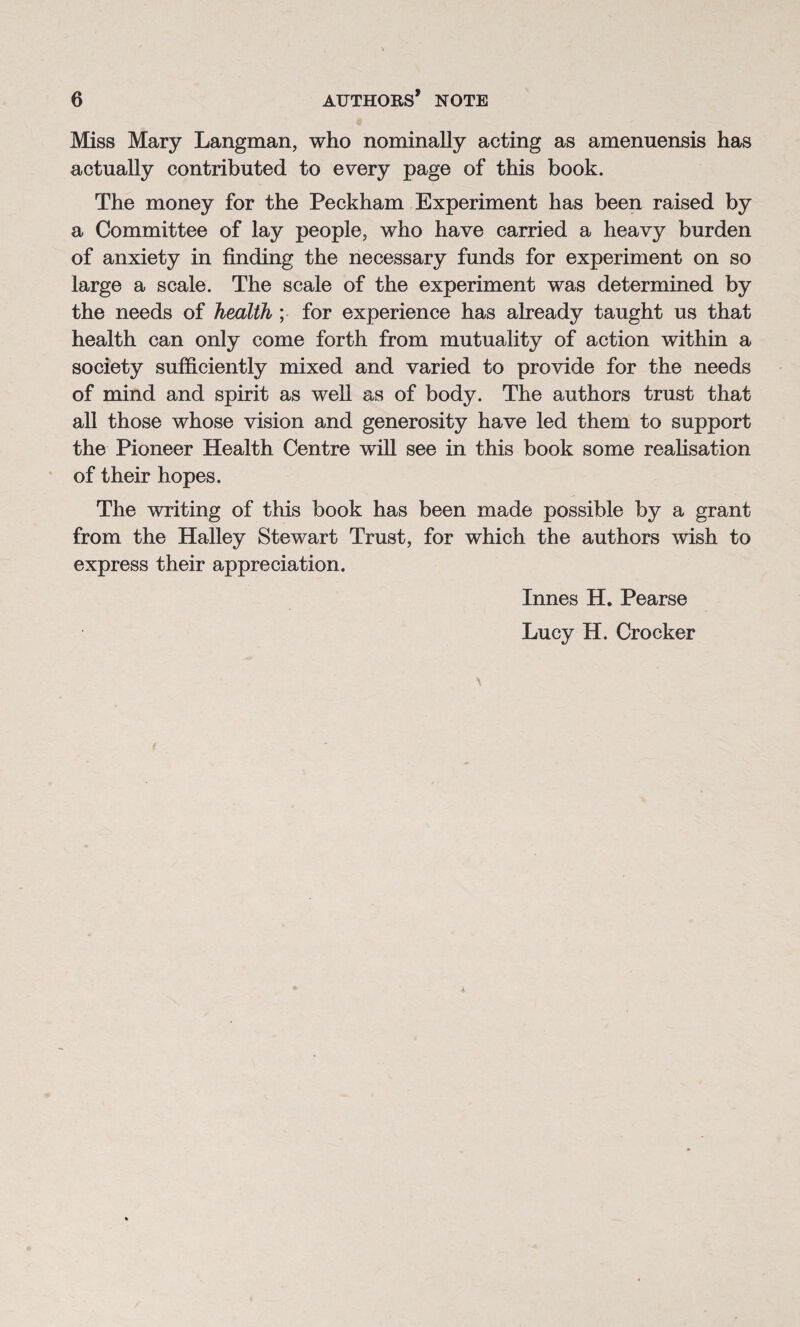 Miss Mary Langman, who nominally acting as amenuensis has actually contributed to every page of this book. The money for the Peckham Experiment has been raised by a Committee of lay people, who have carried a heavy burden of anxiety in finding the necessary funds for experiment on so large a scale. The scale of the experiment was determined by the needs of health ; for experience has already taught us that health can only come forth from mutuality of action within a society sufficiently mixed and varied to provide for the needs of mind and spirit as well as of body. The authors trust that all those whose vision and generosity have led them to support the Pioneer Health Centre will see in this book some realisation of their hopes. The writing of this book has been made possible by a grant from the Halley Stewart Trust, for which the authors wish to express their appreciation. Innes H. Pearse Lucy H. Crocker