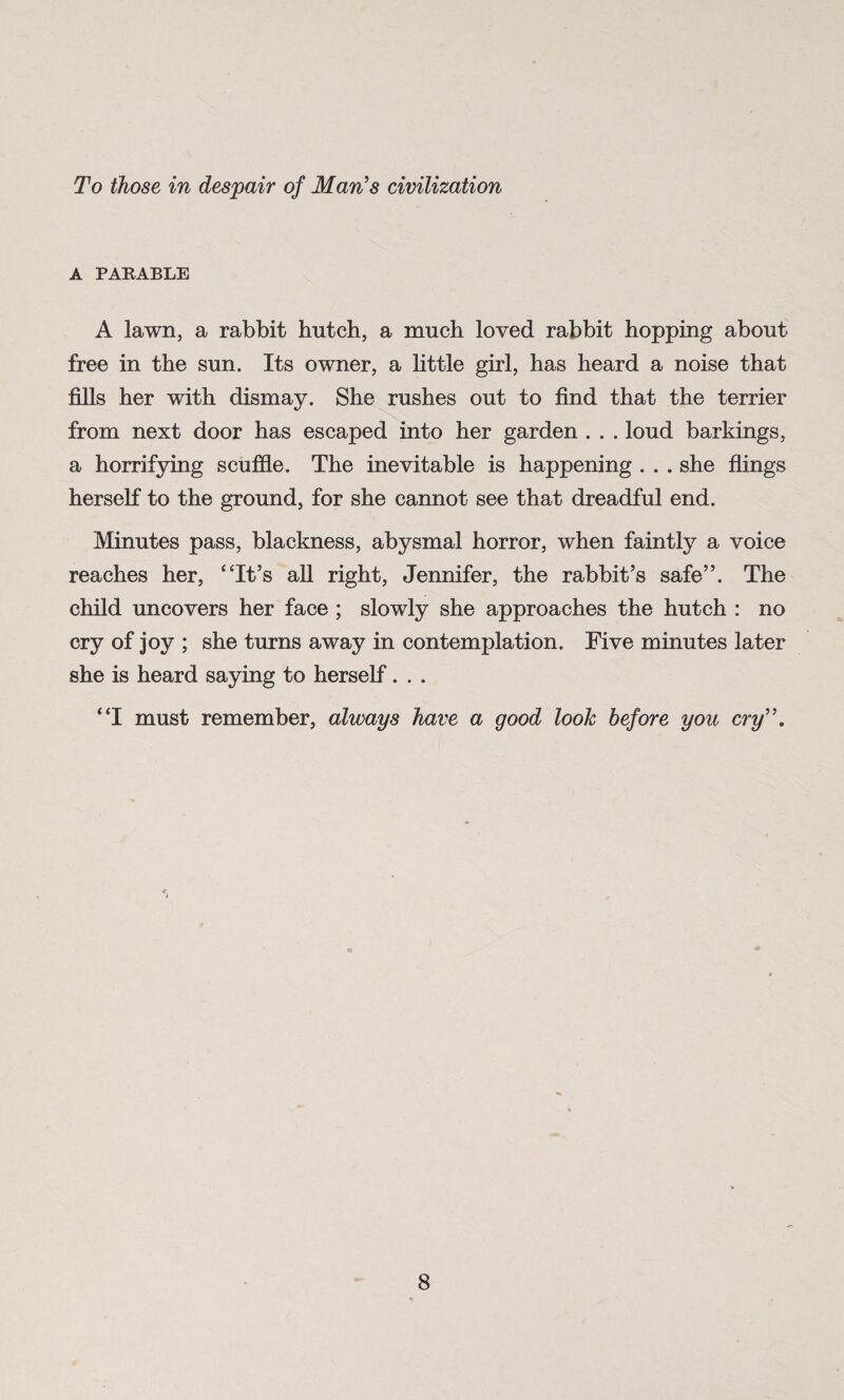 To those in despair of Man's civilization A PARABLE A lawn, a rabbit hutch, a much loved rabbit hopping about free in the sun. Its owner, a little girl, has heard a noise that fills her with dismay. She rushes out to find that the terrier from next door has escaped into her garden . . . loud barkings, a horrifying scuffle. The inevitable is happening . . . she flings herself to the ground, for she cannot see that dreadful end. Minutes pass, blackness, abysmal horror, when faintly a voice reaches her, “It’s all right, Jennifer, the rabbit’s safe”. The child uncovers her face ; slowly she approaches the hutch : no cry of joy ; she turns away in contemplation. Five minutes later she is heard saying to herself. . . “I must remember, always have a good look before you cry.
