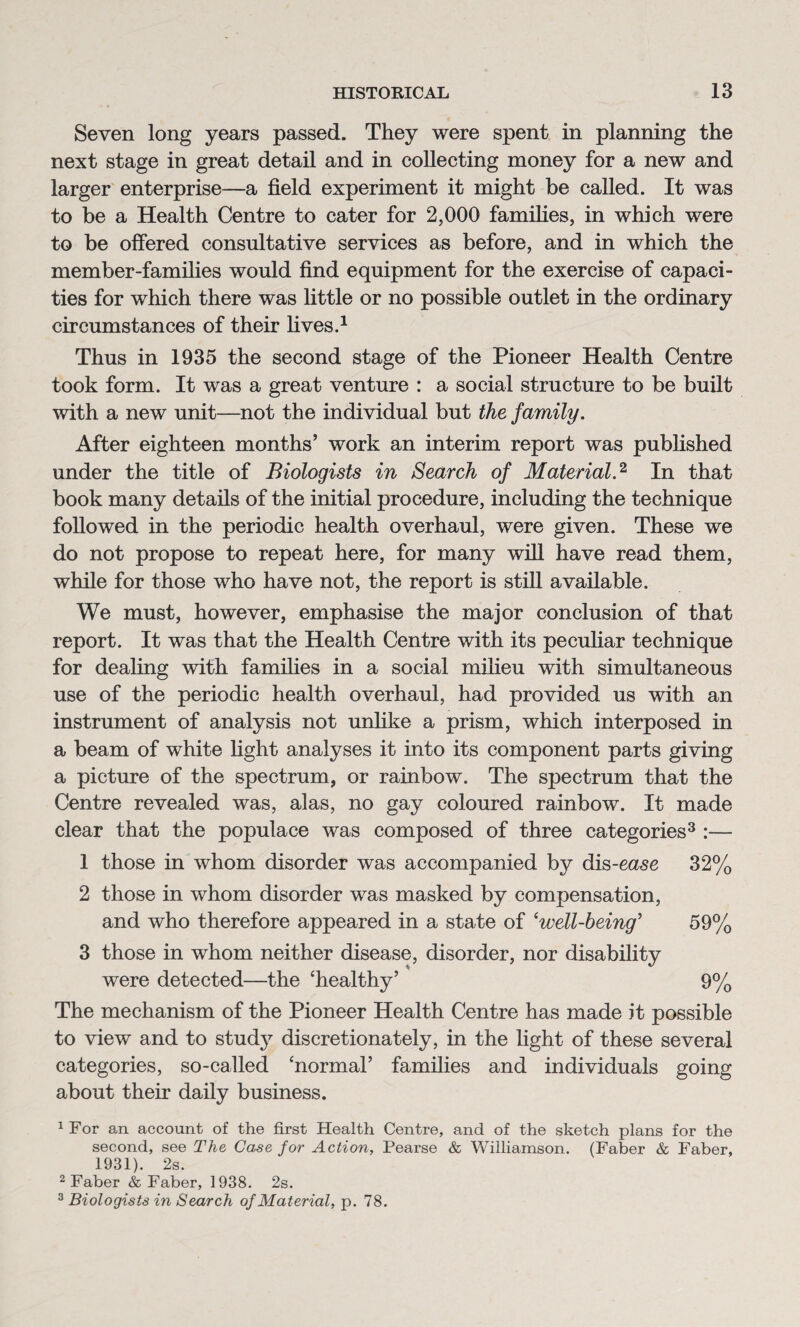 Seven long years passed. They were spent in planning the next stage in great detail and in collecting money for a new and larger enterprise—a field experiment it might be called. It was to be a Health Centre to cater for 2,000 families, in which were to be offered consultative services as before, and in which the member-families would find equipment for the exercise of capaci¬ ties for which there was little or no possible outlet in the ordinary circumstances of their lives.1 Thus in 1935 the second stage of the Pioneer Health Centre took form. It was a great venture : a social structure to be built with a new unit—not the individual but the family. After eighteen months’ work an interim report was published under the title of Biologists in Search of Material.2, In that book many details of the initial procedure, including the technique followed in the periodic health overhaul, were given. These we do not propose to repeat here, for many will have read them, while for those who have not, the report is still available. We must, however, emphasise the major conclusion of that report. It was that the Health Centre with its peculiar technique for dealing with families in a social milieu with simultaneous use of the periodic health overhaul, had provided us with an instrument of analysis not unlike a prism, which interposed in a beam of white light analyses it into its component parts giving a picture of the spectrum, or rainbow. The spectrum that the Centre revealed was, alas, no gay coloured rainbow. It made clear that the populace was composed of three categories3 :— 1 those in whom disorder was accompanied by dis-ease 32% 2 those in whom disorder was masked by compensation, and who therefore appeared in a state of ‘well-being’ 59% 3 those in whom neither disease, disorder, nor disability were detected—the ‘healthy’ 9% The mechanism of the Pioneer Health Centre has made it possible to view and to study discretionately, in the light of these several categories, so-called ‘normal’ families and individuals going about their daily business. 1For an account of the first Health Centre, and of the sketch plans for the second, see The Case for Action, Pearse & Williamson. (Faber & Faber, 1931). 2s. 2 Faber & Faber, 1938. 2s. 3 Biologists in Search of Material, p. 78.