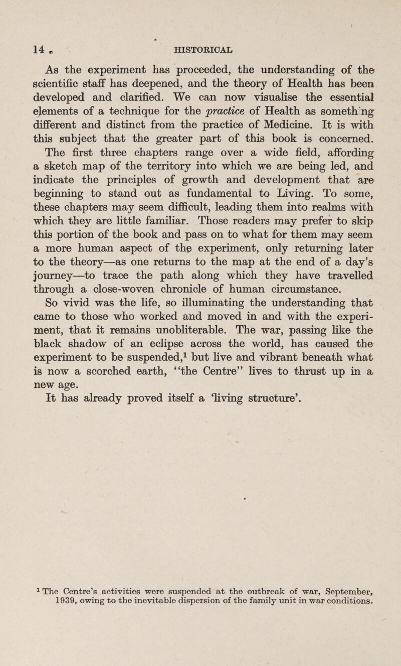 r As the experiment has proceeded, the understanding of the scientific staff has deepened, and the theory of Health has been developed and clarified. We can now visualise the essential ejements of a technique for the practice of Health as someth ng different and distinct from the practice of Medicine. It is with this subject that the greater part of this book is concerned. The first three chapters range over a wide field, affording a sketch map of the territory into which we are being led, and indicate the principles of growth and development that are beginning to stand out as fundamental to Living. To some, these chapters may seem difficult, leading them into realms with which they are little familiar. Those readers may prefer to skip this portion of the book and pass on to what for them may seem a more human aspect of the experiment, only returning later to the theory—as one returns to the map at the end of a day’s journey—to trace the path along which they have travelled through a close-woven chronicle of human circumstance. So vivid was the fife, so illuminating the understanding that came to those who worked and moved in and with the experi¬ ment, that it remains unobliterable. The war, passing like the black shadow of an eclipse across the world, has caused the experiment to be suspended,1 but five and vibrant beneath what is now a scorched earth, “the Centre” fives to thrust up in a new age. It has already proved itself a ‘living structure’. 1 The Centre’s activities were suspended at the outbreak of war, September, 1939, owing to the inevitable dispersion of the family unit in war conditions.