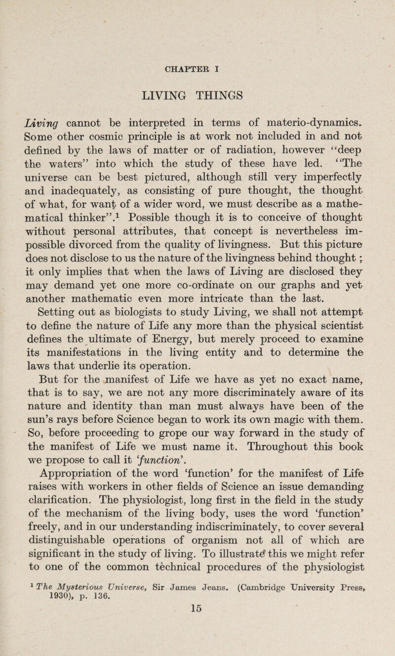 CHAPTER I LIVING THINGS Living cannot be interpreted in terms of materio-dynamics. Some other cosmic principle is at work not included in and not defined by the laws of matter or of radiation, however “deep the waters” into which the study of these have led. “The universe can be best pictured, although still very imperfectly and inadequately, as consisting of pure thought, the thought of what, for want of a wider word, we must describe as a mathe¬ matical thinker”.1 Possible though it is to conceive of thought without personal attributes, that concept is nevertheless im¬ possible divorced from the quality of livingness. But this picture does not disclose to us the nature of the livingness behind thought; it only implies that when the laws of Living are disclosed they may demand yet one more co-ordinate on our graphs and yet another mathematic even more intricate than the last. Setting out as biologists to study Living, we shall not attempt to define the nature of Life any more than the physical scientist defines the ultimate of Energy, but merely proceed to examine its manifestations in the living entity and to determine the laws that underlie its operation. But for the manifest of Life we have as yet no exact name, that is to say, we are not any more discriminately aware of its nature and identity than man must always have been of the sun’s rays before Science began to work its own magic with them. So, before proceeding to grope our way forward in the study of the manifest of Life we must name it. Throughout this book we propose to call it ‘[function’. Appropriation of the word ‘function’ for the manifest of Life raises with workers in other fields of Science an issue demanding clarification. The physiologist, long first in the field in the study of the mechanism of the living body, uses the word ‘function’ freely, and in our understanding indiscriminately, to cover several distinguishable operations of organism not all of which are significant in the study of living. To illustrate this we might refer to one of the common technical procedures of the physiologist 1 The Mysterious Universe, Sir James Jeans. (Cambridge University Press, 1930), p. 136.