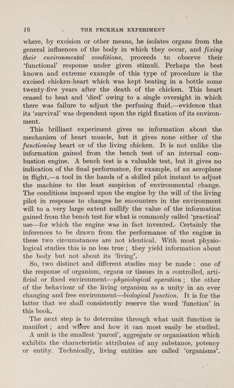 where, by excision or other means, he isolates organs from the general influences of the body in which they occur, and fixing their environmental conditions, proceeds to observe their ‘functional’ response under given stimuli. Perhaps the best known and extreme example of this type of procedure is the excised chicken-heart which was kept beating in a bottle some twenty-five years after the death of the chicken. This heart ceased to beat and ‘died’ owing to a single oversight in which there was failure to adjust the perfusing fluid,—evidence that its ‘survival’ was dependent upon the rigid fixation of its environ¬ ment. This brilliant experiment gives us information about the mechanism of heart muscle, but it gives none either of the functioning heart or of the living chicken. It is not unlike the information gained from the bench test of an internal com¬ bustion engine. A bench test is a valuable test, but it gives no indication of the final performance, for example, of an aeroplane in flight,—a tool in the hands of a skilled pilot instant to adjust the machine to the least suspicion of environmental change. The conditions imposed upon the engine by the will of the living pilot in response to changes he encounters in the environment will to a very large extent nullify the value of the information gained from the bench test for what is commonly called ‘practical’ use—for which the engine was in fact invented. Certainly the inferences to be drawn from the performance of the engine in these two circumstances are not identical. With most physio¬ logical studies this is no less true ; they yield information about the body but not about its ‘living’. So, two distinct and different studies may be made : one of the response of organism, organs or tissues in a controlled, arti¬ ficial or fixed environment—physiological operation ; the other of the behaviour of the living organism as a unity in an ever changing and free environment—biological function. It is for the latter that we shall consistently reserve the word ‘function’ in this book. The next step is to determine through what unit function is manifest; and wlfere and how it can most easily be studied. A unit is the smallest ‘parcel’, aggregate or organisation which exhibits the characteristic attributes of any substance, potency or entity. Technically, living entities are called ‘organisms’.