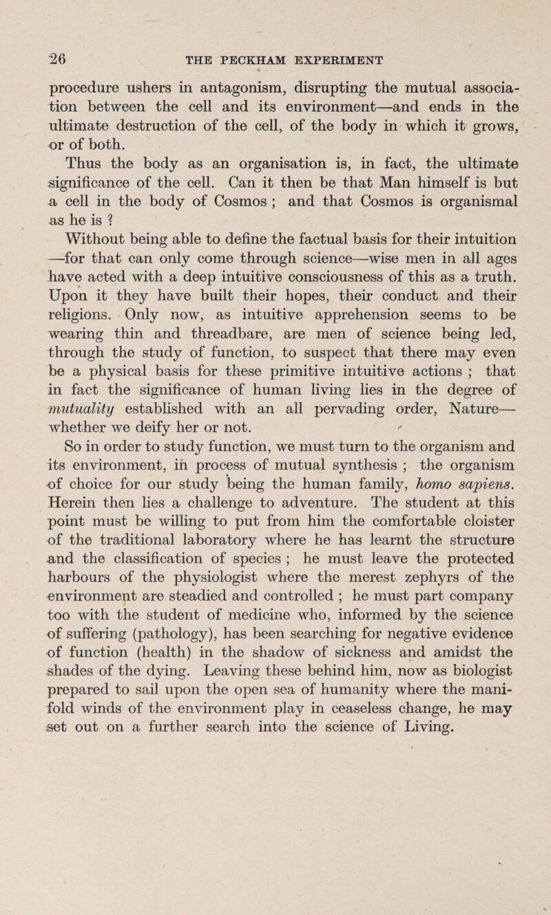 procedure ushers in antagonism, disrupting the mutual associa¬ tion between the cell and its environment—and ends in the ultimate destruction of the cell, of the body in which it grows, or of both. Thus the body as an organisation is, in fact, the ultimate significance of the cell. Can it then be that Man himself is but a cell in the body of Cosmos ; and that Cosmos is organismal as he is ? Without being able to define the factual basis for their intuition —for that can only come through science—wise men in all ages have acted with a deep intuitive consciousness of this as a truth. Upon it they have built their hopes, their conduct and their religions. Only now, as intuitive apprehension seems to be wearing thin and threadbare, are men of science being led, through the study of function, to suspect that there may even be a physical basis for these primitive intuitive actions ; that in fact the significance of human living lies in the degree of mutuality established with an all pervading order, Nature— whether we deify her or not. So in order to study function, we must turn to the organism and its environment, in process of mutual synthesis ; the organism of choice for our study being the human family, homo sapiens. Herein then lies a challenge to adventure. The student at this point must be willing to put from him the comfortable cloister of the traditional laboratory where he has learnt the structure and the classification of species ; he must leave the protected harbours of the physiologist where the merest zephyrs of the environment are steadied and controlled ; he must part company too with the student of medicine who, informed by the science of suffering (pathology), has been searching for negative evidence of function (health) in the shadow of sickness and amidst the shades of the dying. Leaving these behind him, now as biologist prepared to sail upon the open sea of humanity where the mani¬ fold winds of the environment play in ceaseless change, he may set out on a further search into the science of Living.