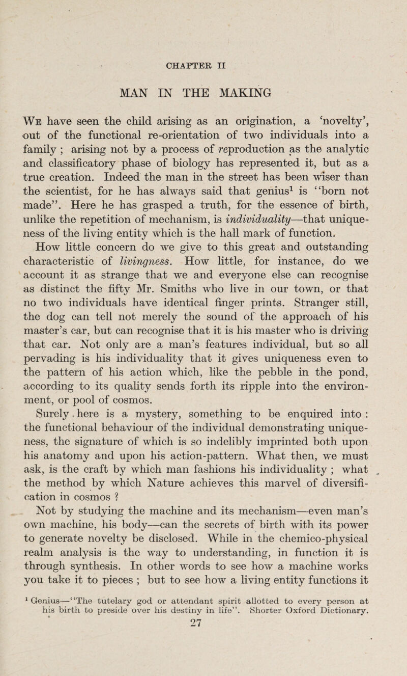 CHAPTER n MAN IN THE MAKING We have seen the child arising as an origination, a 'novelty’, out of the functional re-orientation of two individuals into a family ; arising not by a process of reproduction as the analytic and classificatory phase of biology has represented it, but as a true creation. Indeed the man in the street has been wiser than the scientist, for he has always said that genius1 is born not made”. Here he has grasped a truth, for the essence of birth, unlike the repetition of mechanism, is individuality—that unique¬ ness of the living entity which is the hall mark of function. How little concern do we give to this great and outstanding characteristic of livingness. How little, for instance, do we account it as strange that we and everyone else can recognise as distinct the fifty Mr. Smiths who live in our town, or that no two individuals have identical finger prints. Stranger still, the dog can tell not merely the sound of the approach of his master’s car, but can recognise that it is his master who is driving that car. Not only are a man’s features individual, but so all pervading is his individuality that it gives uniqueness even to the pattern of his action which, like the pebble in the pond, according to its quality sends forth its ripple into the environ¬ ment, or pool of cosmos. Surely. here is a mystery, something to be enquired into : the functional behaviour of the individual demonstrating unique¬ ness, the signature of which is so indelibly imprinted both upon his anatomy and upon his action-pattern. What then, we must ask, is the craft by which man fashions his individuality ; what the method by which Nature achieves this marvel of diversifi¬ cation in cosmos ? Not by studying the machine and its mechanism—even man’s own machine, his body—can the secrets of birth with its power to generate novelty be disclosed. While in the chemico-physical realm analysis is the way to understanding, in function it is through synthesis. In other words to see how a machine works you take it to pieces ; but to see how a living entity functions it 1 Genius—“The tutelary god or attendant spirit allotted to every person at his birth to preside over his destiny in life”. Shorter Oxford Dictionary.