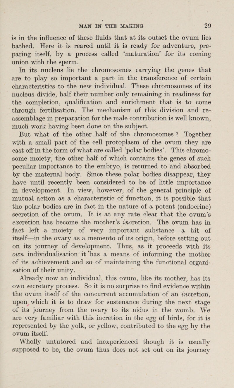 is in the influence of these fluids that at its outset the ovum lies bathed. Here it is reared until it is ready for adventure, pre¬ paring itself, by a process called ‘maturation’ for its coming union with the sperm. In its nucleus lie the chromosomes carrying the genes that are to play so important a part in the transference of certain characteristics to the new individual. These chromosomes of its nucleus divide, half their number only remaining in readiness for the completion, qualification and enrichment that is to come through fertilisation. The mechanism of this division and re¬ assemblage in preparation for the male contribution is well known, much work having been done on the subject. But what of the other half of the chromosomes ? Together with a small part of the cell protoplasm of the ovum they are cast off in the form of what are called ‘polar bodies’. This chromo¬ some moiety, the other half of which contains the genes of such peculiar importance to the embryo, is returned to and absorbed by the maternal body. Since these polar bodies disappear, they have until recently been considered to be of little importance in development. In view, however, of the general principle of mutual action as a characteristic of function, it is possible that the polar bodies are in fact in the nature of a potent (endocrine) secretion of the ovum. It is at any rate clear that the ovum’s excretion has become the mother’s mcretion. The ovum has in fact left a moiety of very important substance—a bit of itself—in the ovary as a memento of its origin, before setting out on its journey of development. Thus, as it proceeds with its own individualisation it ’has a means of informing the mother of its achievement and so of maintaining the functional organi¬ sation of their unity. Already now an individual, this ovum, like its mother, has its own secretory process. So it is no surprise to find evidence within the ovum itself of the concurrent accumulation of an mcretion, upon which it is to draw for sustenance during the next stage of its journey from the ovary to its nidus in the womb. We are very familiar with this incretion in the egg of birds, for it is represented by the yolk, or yellow, contributed to the egg by the ovum itself. Wholly untutored and inexperienced though it is usually supposed to be, the ovum thus does not set out on its journey