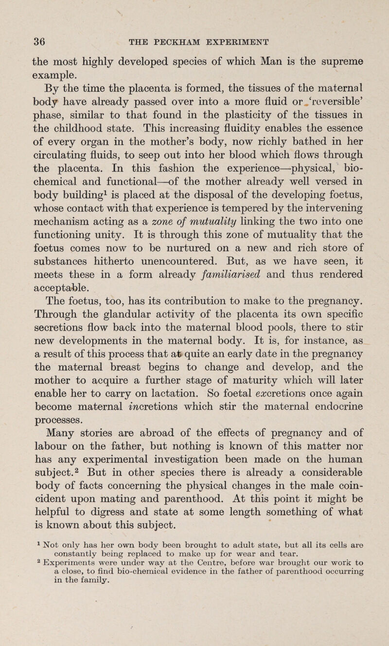 the most highly developed species of which Man is the supreme example. By the time the placenta is formed, the tissues of the maternal body have already passed over into a more fluid or ‘reversible’ phase, similar to that found in the plasticity of the tissues in the childhood state. This increasing fluidity enables the essence of every organ in the mother’s body, now richly bathed in her circulating fluids, to seep out into her blood which flows through the placenta. In this fashion the experience—physical, bio¬ chemical and functional—of the mother already well versed in body building1 is placed at the disposal of the developing foetus, whose contact with that experience is tempered by the intervening mechanism acting as a zone, of mutuality linking the two into one functioning unity. It is through this zone of mutuality that the foetus comes now to be nurtured on a new and rich store of substances hitherto unencountered. But, as we have seen, it meets these in a form already familiarised and thus rendered acceptable. The foetus, too, has its contribution to make to the pregnancy. Through the glandular activity of the placenta its own specific secretions flow back into the maternal blood pools, there to stir new developments in the maternal body. It is, for instance, as a result of this process that at quite an early date in the pregnancy the maternal breast begins to change and develop, and the mother to acquire a further stage of maturity which will later enable her to carry on lactation. So foetal excretions once again become maternal mcretions which stir the maternal endocrine processes. Many stories are abroad of the effects of pregnancy and of labour on the father, but nothing is known of this matter nor has any experimental investigation been made on the human subject.2 But in other species there is already a considerable body of facts concerning the physical changes in the male coin¬ cident upon mating and parenthood. At this point it might be helpful to digress and state at some length something of what is known about this subject. 1 Not only has her own body been brought to adult state, but all its cells are constantly being replaced to make up for wear and tear. 2 Experiments were under way at the Centre, before war brought our work to a close, to find bio-chemical evidence in the father of parenthood occurring in the family.