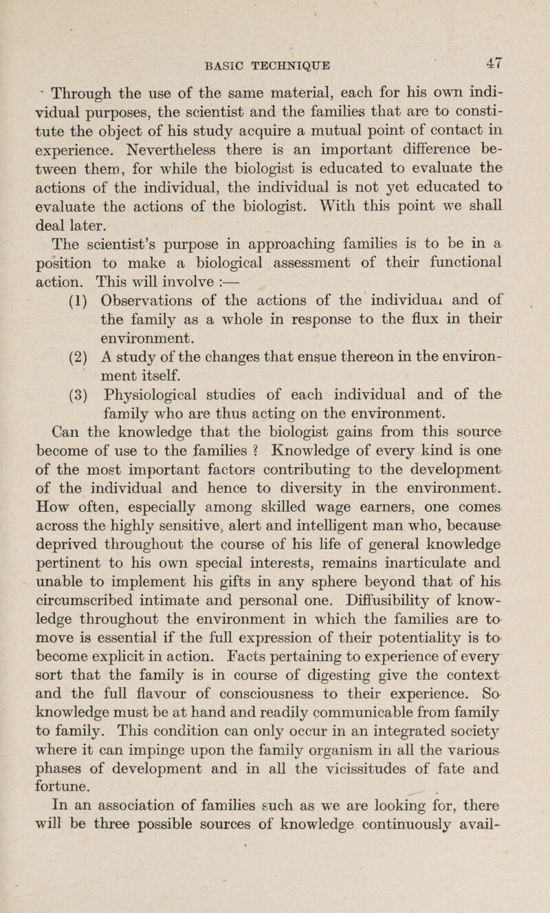 * Through the use of the same material, each for his own indi¬ vidual purposes, the scientist and the families that are to consti¬ tute the object of his study acquire a mutual point of contact in experience. Nevertheless there is an important difference be¬ tween them, for while the biologist is educated to evaluate the actions of the individual, the individual is not yet educated to evaluate the actions of the biologist. With this point we shall deal later. The scientist’s purpose in approaching families is to be in a position to make a biological assessment of their functional action. This will involve :— (1) Observations of the actions of the individual and of the family as a whole in response to the flux in their environment. (2) A study of the changes that ensue thereon in the environ¬ ment itself. (3) Physiological studies of each individual and of the family who are thus acting on the environment. Can the knowledge that the biologist gains from this source become of use to the families ? Knowledge of every kind is one of the most important factors contributing to the development of the individual and hence to diversity in the environment. How often, especially among skilled wage earners, one comes across the highly sensitive, alert and intelligent man who, because deprived throughout the course of his life of general knowledge pertinent to his own special interests, remains inarticulate and unable to implement his gifts in any sphere beyond that of his circumscribed intimate and personal one. Diffusibility of know¬ ledge throughout the environment in which the families are to move is essential if the full expression of their potentiality is to become explicit in action. Facts pertaining to experience of every sort that the family is in course of digesting give the context and the full flavour of consciousness to their experience. So knowledge must be at hand and readily communicable from family to family. This condition can only occur in an integrated society where it can impinge upon the family organism in all the various phases of development and in all the vicissitudes of fate and fortune. In an association of families such as we are looking for, there will be three possible sources of knowledge continuously avail-