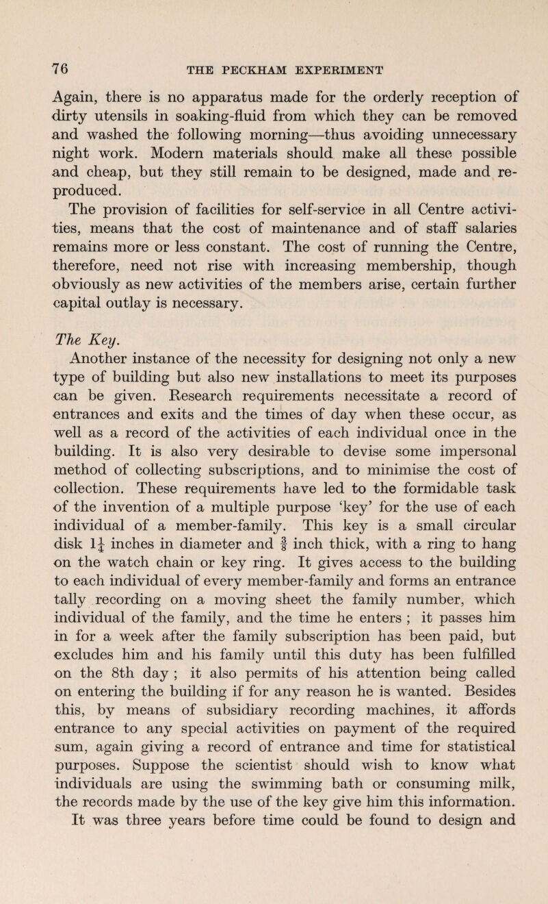 Again, there is no apparatus made for the orderly reception of dirty utensils in soaking-fluid from which they can be removed and washed the following morning—thus avoiding unnecessary night work. Modern materials should make all these possible and cheap, but they still remain to be designed, made and re¬ produced. The provision of facilities for self-service in all Centre activi¬ ties, means that the cost of maintenance and of staff salaries remains more or less constant. The cost of running the Centre, therefore, need not rise with increasing membership, though obviously as new activities of the members arise, certain further capital outlay is necessary. The Key. Another instance of the necessity for designing not only a new type of building but also new installations to meet its purposes can be given. Research requirements necessitate a record of entrances and exits and the times of day when these occur, as well as a record of the activities of each individual once in the building. It is also very desirable to devise some impersonal method of collecting subscriptions, and to minimise the cost of collection. These requirements have led to the formidable task of the invention of a multiple purpose ‘key’ for the use of each individual of a member-family. This key is a small circular disk lj inches in diameter and f inch thick, with a ring to hang on the watch chain or key ring. It gives access to the building to each individual of every member-family and forms an entrance tally recording on a moving sheet the family number, which individual of the family, and the time he enters ; it passes him in for a week after the family subscription has been paid, but excludes him and his family until this duty has been fulfilled on the 8th day ; it also permits of his attention being called on entering the building if for any reason he is wanted. Besides this, by means of subsidiary recording machines, it affords entrance to any special activities on payment of the required sum, again giving a record of entrance and time for statistical purposes. Suppose the scientist should wish to know what individuals are using the swimming bath or consuming milk, the records made by the use of the key give him this information. It was three years before time could be found to design and