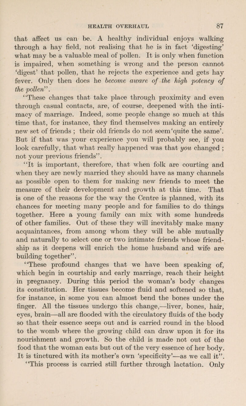 that affect us can be. A healthy individual enjoys walking through a hay field, not realising that he is in fact ‘digesting7 what may be a valuable meal of pollen. It is only when function is impaired, when something is wrong and the person cannot ‘digest’ that pollen, that he rejects the experience and gets hay fever. Only then does he become aware of the high potency of the pollen”. “These changes that take place through proximity and even through casual contacts, are, of course, deepened with the inti¬ macy of marriage. Indeed, some people change so much at this time that, for instance, they find themselves making an entirely new set of friends ; their old friends do not seem‘quite the same’. But if that was your experience you will probably see, if you look carefully, that what really happened was that you changed ; not your previous friends”. “It is important, therefore, that when folk are courting and when they are newly married they should have as many channels as possible open to them for making new friends to meet the measure of their development and growth at this time. That is one of the reasons for the way the Centre is planned, with its chances for meeting many people and for families to do things together. Here a young family can mix with some hundreds of other families. Out of these they will inevitably make many acquaintances, from among whom they will be able mutually and naturally to select one or two intimate friends whose friend¬ ship as it deepens will enrich the home husband and wife are building together”. “These profound changes that we have been speaking of, which begin in courtship and early marriage, reach their height in pregnancy. During this period the woman’s body changes its constitution. Her tissues become fluid and softened so that, for instance, in some you can almost bend the bones under the finger. All the tissues undergo this change,—liver, bones, hair, eyes, brain—all are flooded with the circulatory fluids of the body so that their essence seeps out and is carried round in the blood to the womb where the growing child can draw upon it for its nourishment and growth. So the child is made not out of the food that the woman eats but out of the very essence of her body. It is tinctured with its mother’s own ‘specificity’—as we call it”. “This process is carried still further through lactation. Only