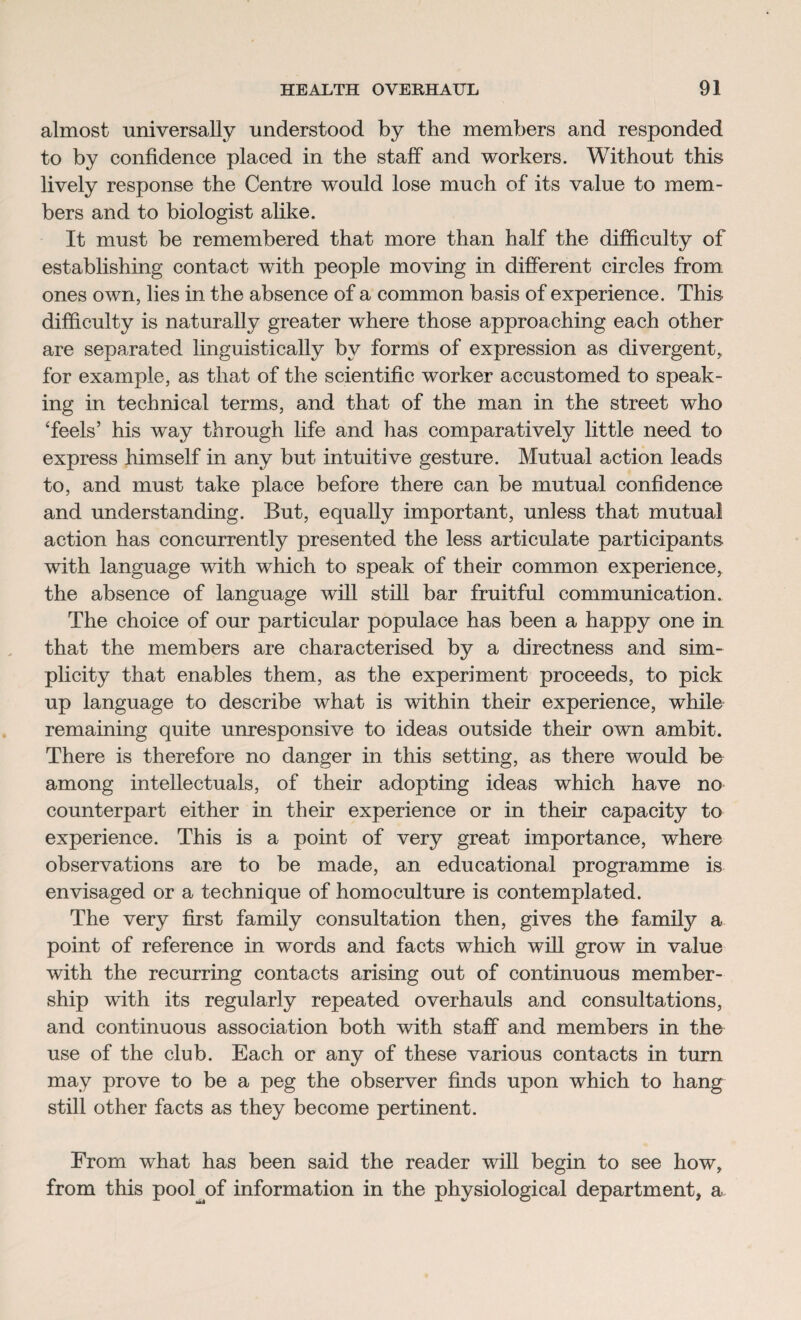 almost universally understood by the members and responded to by confidence placed in the staff and workers. Without this lively response the Centre would lose much of its value to mem¬ bers and to biologist alike. It must be remembered that more than half the difficulty of establishing contact with people moving in different circles from: ones own, lies in the absence of a common basis of experience. This difficulty is naturally greater where those approaching each other are separated linguistically by forms of expression as divergent, for example, as that of the scientific worker accustomed to speak¬ ing in technical terms, and that of the man in the street who Teels’ his way through life and has comparatively little need to express himself in any but intuitive gesture. Mutual action leads to, and must take place before there can be mutual confidence and understanding. But, equally important, unless that mutual action has concurrently presented the less articulate participants with language with which to speak of their common experience, the absence of language will still bar fruitful communication. The choice of our particular populace has been a happy one in that the members are characterised by a directness and sim¬ plicity that enables them, as the experiment proceeds, to pick up language to describe what is within their experience, while remaining quite unresponsive to ideas outside their own ambit. There is therefore no danger in this setting, as there would be among intellectuals, of their adopting ideas which have no counterpart either in their experience or in their capacity to experience. This is a point of very great importance, where observations are to be made, an educational programme is envisaged or a technique of homoculture is contemplated. The very first family consultation then, gives the family a point of reference in words and facts which will grow in value with the recurring contacts arising out of continuous member¬ ship with its regularly repeated overhauls and consultations, and continuous association both with staff and members in the use of the club. Each or any of these various contacts in turn may prove to be a peg the observer finds upon which to hang still other facts as they become pertinent. From what has been said the reader will begin to see how, from this pool of information in the physiological department, a