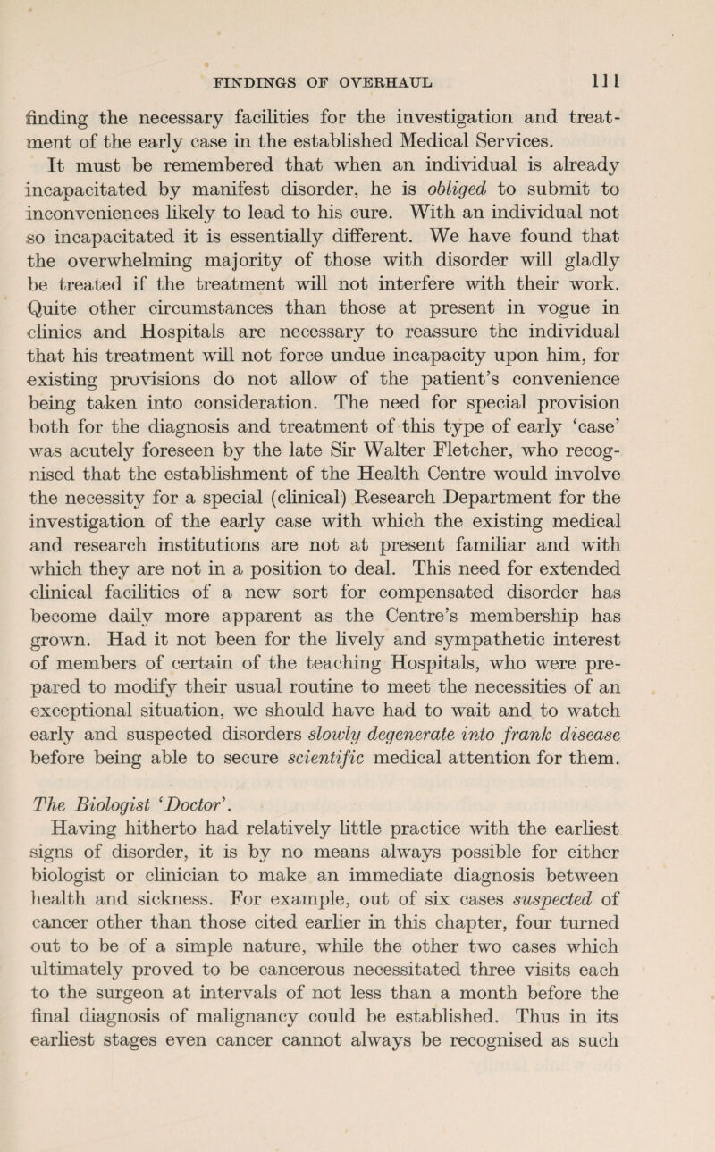 finding the necessary facilities for the investigation and treat¬ ment of the early case in the established Medical Services. It must be remembered that when an individual is already incapacitated by manifest disorder, he is obliged to submit to inconveniences likely to lead to his cure. With an individual not so incapacitated it is essentially different. We have found that the overwhelming majority of those with disorder will gladly be treated if the treatment will not interfere with their work. Quite other circumstances than those at present in vogue in clinics and Hospitals are necessary to reassure the individual that his treatment will not force undue incapacity upon him, for existing provisions do not allow of the patient’s convenience being taken into consideration. The need for special provision both for the diagnosis and treatment of this type of early 'case’ was acutely foreseen by the late Sir Walter Fletcher, who recog¬ nised that the establishment of the Health Centre would involve the necessity for a special (clinical) Research Department for the investigation of the early case with which the existing medical and research institutions are not at present familiar and with which they are not in a position to deal. This need for extended clinical facilities of a new sort for compensated disorder has become daily more apparent as the Centre’s membership has grown. Had it not been for the lively and sympathetic interest of members of certain of the teaching Hospitals, who were pre¬ pared to modify their usual routine to meet the necessities of an exceptional situation, we should have had to wait and to watch early and suspected disorders sloivly degenerate into frank disease before being able to secure scientific medical attention for them. The Biologist ‘Doctor’. Having hitherto had relatively little practice with the earliest signs of disorder, it is by no means always possible for either biologist or clinician to make an immediate diagnosis between health and sickness. For example, out of six cases suspected of cancer other than those cited earlier in this chapter, four turned out to be of a simple nature, while the other two cases which ultimately proved to be cancerous necessitated three visits each to the surgeon at intervals of not less than a month before the final diagnosis of malignancy could be established. Thus in its earliest stages even cancer cannot always be recognised as such