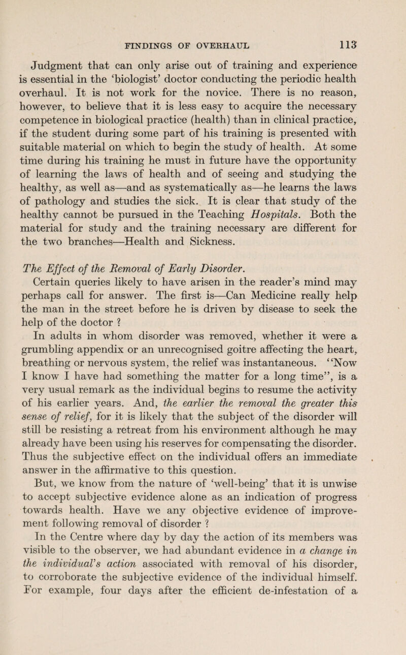 Judgment that can only arise out of training and experience is essential in the ‘biologist’ doctor conducting the periodic health overhaul. It is not work for the novice. There is no reason, however, to believe that it is less easy to acquire the necessary competence in biological practice (health) than in clinical practice, if the student during some part of his training is presented with suitable material on which to begin the study of health. At some time during his training he must in future have the opportunity of learning the laws of health and of seeing and studying the healthy, as well as—and as systematically as—he learns the laws of pathology and studies the sick. It is clear that study of the healthy cannot be pursued in the Teaching Hospitals. Both the material for study and the training necessary are different for the two branches—Health and Sickness. The Effect of the Removal of Early Disorder. Certain queries likely to have arisen in the reader’s mind may perhaps call for answer. The first is—Can Medicine really help the man in the street before he is driven by disease to seek the help of the doctor ? In adults in whom disorder was removed, whether it were a grumbling appendix or an unrecognised goitre affecting the heart, breathing or nervous system, the relief was instantaneous. “Now I know I have had something the matter for a long time”, is a very usual remark as the individual begins to resume the activity of his earlier years. And, the earlier the removal the greater this sense of relief, for it is likely that the subject of the disorder will still be resisting a retreat from his environment although he may already have been using his reserves for compensating the disorder. Thus the subjective effect on the individual offers an immediate answer in the affirmative to this question. But, we know from the nature of ‘well-being’ that it is unwise to accept subjective evidence alone as an indication of progress towards health. Have we any objective evidence of improve¬ ment following removal of disorder ? In the Centre where day by day the action of its members was visible to the observer, we had abundant evidence in a change in the individual’s action associated with removal of his disorder, to corroborate the subjective evidence of the individual himself. For example, four days after the efficient de-infestation of a