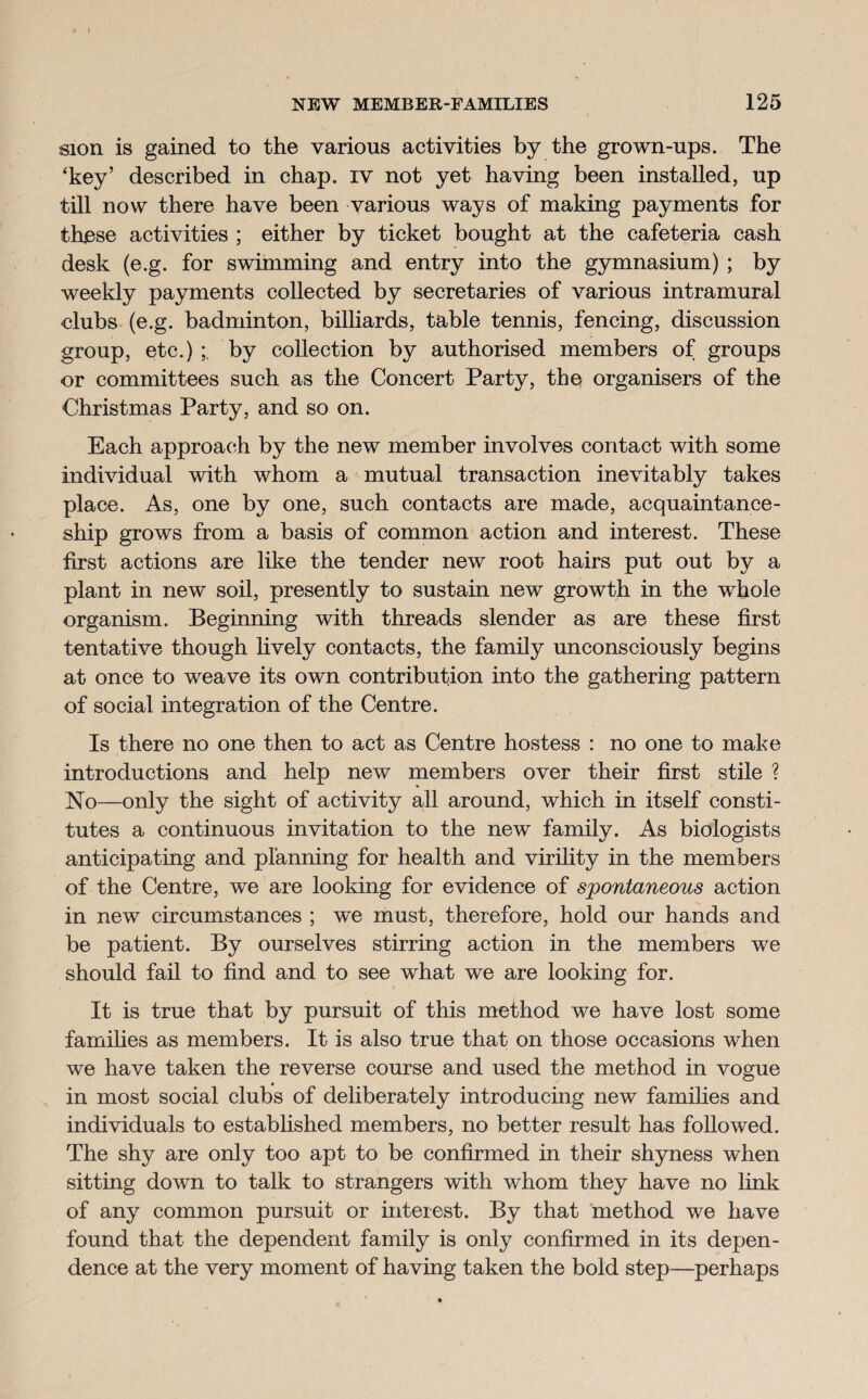 sion is gained to the various activities by the grown-ups. The 'key’ described in chap, iv not yet having been installed, up till now there have been various ways of making payments for these activities ; either by ticket bought at the cafeteria cash desk (e.g. for swimming and entry into the gymnasium) ; by weekly payments collected by secretaries of various intramural clubs (e.g. badminton, billiards, table tennis, fencing, discussion group, etc.);, by collection by authorised members of groups or committees such as the Concert Party, the organisers of the Christmas Party, and so on. Each approach by the new member involves contact with some individual with whom a mutual transaction inevitably takes place. As, one by one, such contacts are made, acquaintance¬ ship grows from a basis of common action and interest. These first actions are like the tender new root hairs put out by a plant in new soil, presently to sustain new growth in the whole organism. Beginning with threads slender as are these first tentative though lively contacts, the family unconsciously begins at once to weave its own contribution into the gathering pattern of social integration of the Centre. Is there no one then to act as Centre hostess : no one to make introductions and help new members over their first stile ? No—only the sight of activity all around, which in itself consti¬ tutes a continuous invitation to the new family. As biologists anticipating and planning for health and virility in the members of the Centre, we are looking for evidence of spontaneous action in new circumstances ; we must, therefore, hold our hands and be patient. By ourselves stirring action in the members we should fail to find and to see what we are looking for. It is true that by pursuit of this method we have lost some families as members. It is also true that on those occasions when we have taken the reverse course and used the method in vogue in most social clubs of deliberately introducing new families and individuals to established members, no better result has followed. The shy are only too apt to be confirmed in their shyness when sitting down to talk to strangers with whom they have no link of any common pursuit or interest. By that method we have found that the dependent family is only confirmed in its depen¬ dence at the very moment of having taken the bold step—perhaps