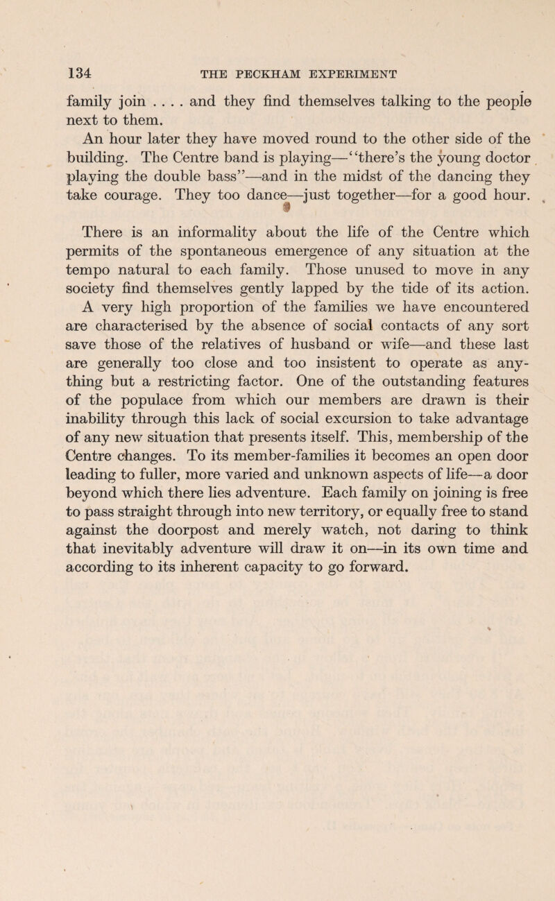 family join .... and they find themselves talking to the people next to them. An hour later they have moved round to the other side of the building. The Centre band is playing—‘There’s the young doctor playing the double bass”—and in the midst of the dancing they take courage. They too dance—just together—for a good hour. • There is an informality about the life of the Centre which permits of the spontaneous emergence of any situation at the tempo natural to each family. Those unused to move in any society find themselves gently lapped by the tide of its action. A very high proportion of the families we have encountered are characterised by the absence of social contacts of any sort save those of the relatives of husband or wife—and these last are generally too close and too insistent to operate as any¬ thing but a restricting factor. One of the outstanding features of the populace from which our members are drawn is their inability through this lack of social excursion to take advantage of any new situation that presents itself. This, membership of the Centre changes. To its member-families it becomes an open door leading to fuller, more varied and unknown aspects of fife—a door beyond which there lies adventure. Each family on joining is free to pass straight through into new territory, or equally free to stand against the doorpost and merely watch, not daring to think that inevitably adventure will draw it on—in its own time and according to its inherent capacity to go forward.