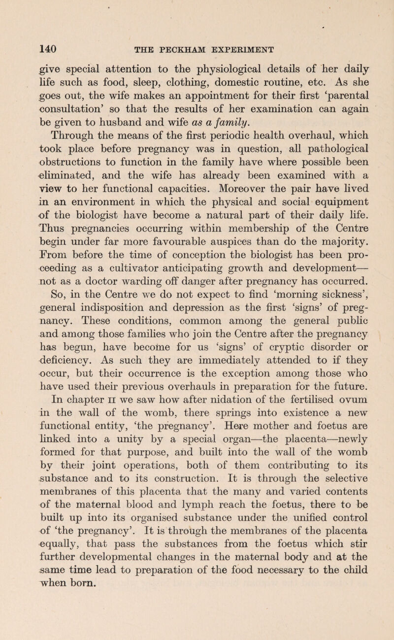 give special attention to the physiological details of her daily life such as food, sleep, clothing, domestic routine, etc. As she goes out, the wife makes an appointment for their first ‘parental consultation’ so that the results of her examination can again be given to husband and wife as a family. Through the means of the first periodic health overhaul, which took place before pregnancy was in question, all pathological obstructions to function in the family have where possible been eliminated, and the wife has already been examined with a view to her functional capacities. Moreover the pair have lived in an environment in which the physical and social equipment of the biologist have become a natural part of their daily life. Thus pregnancies occurring within membership of the Centre begin under far more favourable auspices than do the majority. From before the time of conception the biologist has been pro¬ ceeding as a cultivator anticipating growth and development— not as a doctor warding off danger after pregnancy has occurred. So, in the Centre we do not expect to find ‘morning sickness’, general indisposition and depression as the first ‘signs’ of preg¬ nancy. These conditions, common among the general public and among those families who join the Centre after the pregnancy has begun, have become for us ‘signs’ of cryptic disorder or deficiency. As such they are immediately attended to if they occur, but their occurrence is the exception among those who have used their previous overhauls in preparation for the future. In chapter 11 we saw how after nidation of the fertilised ovum in the wall of the womb, there springs into existence a new functional entity, ‘the pregnancy’. Here mother and foetus are linked into a unity by a special organ—the placenta—newly formed for that purpose, and built into the wall of the womb by their joint operations, both of them contributing to its substance and to its construction. It is through the selective membranes of this placenta that the many and varied contents of the maternal blood and lymph reach the foetus, there to be built up into its organised substance under the unified control of ‘the pregnancy’. It is through the membranes of the placenta equally, that pass the substances from the foetus which stir further developmental changes in the maternal body and at the same time lead to preparation of the food necessary to the child when born.