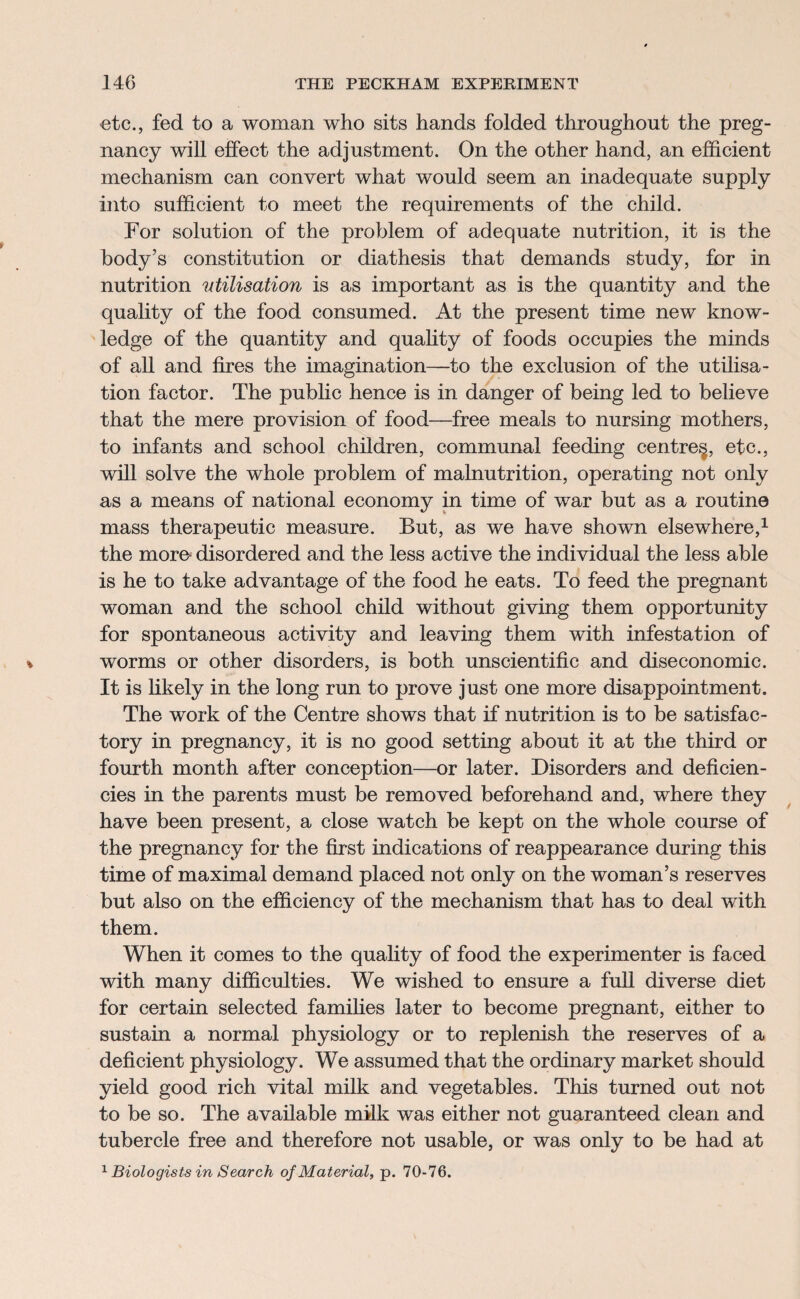 etc., fed to a woman who sits hands folded throughout the preg¬ nancy will effect the adjustment. On the other hand, an efficient mechanism can convert what would seem an inadequate supply into sufficient to meet the requirements of the child. For solution of the problem of adequate nutrition, it is the body’s constitution or diathesis that demands study, for in nutrition utilisation is as important as is the quantity and the quality of the food consumed. At the present time new know¬ ledge of the quantity and quality of foods occupies the minds of all and fires the imagination—to the exclusion of the utilisa¬ tion factor. The public hence is in danger of being led to believe that the mere provision of food—free meals to nursing mothers, to infants and school children, communal feeding centre^, etc., will solve the whole problem of malnutrition, operating not only as a means of national economy in time of war but as a routine mass therapeutic measure. But, as we have shown elsewhere,1 the moro disordered and the less active the individual the less able is he to take advantage of the food he eats. To feed the pregnant woman and the school child without giving them opportunity for spontaneous activity and leaving them with infestation of worms or other disorders, is both unscientific and diseconomic. It is likely in the long run to prove just one more disappointment. The work of the Centre shows that if nutrition is to be satisfac¬ tory in pregnancy, it is no good setting about it at the third or fourth month after conception—or later. Disorders and deficien¬ cies in the parents must be removed beforehand and, where they have been present, a close watch be kept on the whole course of the pregnancy for the first indications of reappearance during this time of maximal demand placed not only on the woman’s reserves but also on the efficiency of the mechanism that has to deal with them. When it comes to the quality of food the experimenter is faced with many difficulties. We wished to ensure a full diverse diet for certain selected families later to become pregnant, either to sustain a normal physiology or to replenish the reserves of a deficient physiology. We assumed that the ordinary market should yield good rich vital milk and vegetables. This turned out not to be so. The available milk was either not guaranteed clean and tubercle free and therefore not usable, or was only to be had at 1 Biologists in Search of Material, p. 70-76.