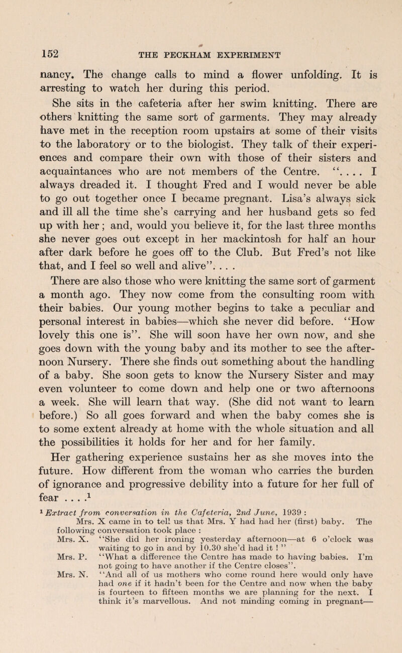 nancy. The change calls to mind a flower unfolding. It is arresting to watch her during this period. She sits in the cafeteria after her swim knitting. There are others knitting the same sort of garments. They may already have met in the reception room upstairs at some of their visits to the laboratory or to the biologist. They talk of their experi¬ ences and compare their own with those of their sisters and acquaintances who are not members of the Centre. “. . . . I always dreaded it. I thought Fred and I would never be able to go out together once I became pregnant. Lisa’s always sick and ill all the time she’s carrying and her husband gets so fed up with her; and, would you believe it, for the last three months she never goes out except in her mackintosh for half an hour after dark before he goes off to the Club. But Fred’s not like that, and I feel so well and alive”. . . . There are also those who were knitting the same sort of garment a month ago. They now come from the consulting room with their babies. Our young mother begins to take a peculiar and personal interest in babies—which she never did before. “How lovely this one is”. She will soon have her own now, and she goes down with the young baby and its mother to see the after¬ noon Nursery. There she finds out something about the handling of a baby. She soon gets to know the Nursery Sister and may even volunteer to come down and help one or two afternoons a week. She will learn that way. (She did not want to learn before.) So all goes forward and when the baby comes she is to some extent already at home with the whole situation and all the possibilities it holds for her and for her family. Her gathering experience sustains her as she moves into the future. How different from the woman who carries the burden of ignorance and progressive debility into a future for her full of fear . . . d 1 Extract from conversation in the Cafeteria, 2nd June, 1939: Mrs. X came in to tell us that Mrs. Y had had her (first) baby. The following conversation took place : Mrs. X. “She did her ironing yesterday afternoon—at 6 o’clock was waiting to go in and by 10.30 she’d had it ! ” Mrs. P. “What a difference the Centre has made to having babies. I’m not going to have another if the Centre closes”. Mrs. N. “And all of us mothers who come round here would only have had one if it hadn’t been for the Centre and now when the baby is fourteen to fifteen months we are planning for the next. I think it’s marvellous. And not minding coming in pregnant—