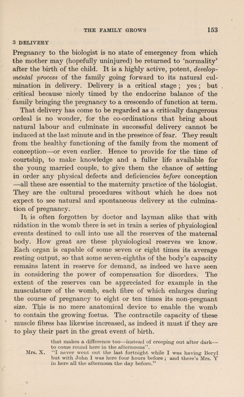 3 DELIVERY Pregnancy to the biologist is no state of emergency from which the mother may (hopefully uninjured) be returned to ‘normality’ after the birth of the child. It is a highly active, potent, develop¬ mental process of the family going forward to its natural cul¬ mination in delivery. Delivery is a critical stage ; yes ; but . critical because nicely timed by the endocrine balance of the family bringing the pregnancy to a crescendo of function at term. That delivery has come to be regarded as a critically dangerous ordeal is no wonder, for the co-ordinations that bring about natural labour and culminate in successful delivery cannot be induced at the last minute and in the presence of fear. They result from the healthy functioning of the family from the moment of conception—or even earlier. Hence to provide for the time of courtship, to make knowledge and a fuller life available for the young married couple, to give them the chance of setting in order any physical defects and deficiencies before conception —all these are essential to the maternity practice of the biologist. They are the cultural procedures without which he does not expect to see natural and spontaneous delivery at the culmina¬ tion of pregnancy. It is often forgotten by doctor and layman alike that with nidation in the womb there is set in train a series of physiological events destined to call into use all the reserves of the maternal body. How great are these physiological reserves we know. Each organ is capable of some seven or eight times its average resting output, so that some seven-eighths of the body’s capacity remains latent in reserve for demand, as indeed we have seen in considering the power of compensation for disorders. The extent of the reserves can be appreciated for example in the musculature of the womb, each fibre of which enlarges during the course of pregnancy to eight or ten times its non-pregnant size. This is no mere anatomical device to enable the womb to contain the growing foetus. The contractile capacity of these muscle fibres has likewise increased, as indeed it must if they are to play their part in the great event of birth. that makes a difference too—instead of creeping out after dark— to come round here in the afternoons”. Mrs. X. “I never went out the last fortnight while I was having Beryl but with John I was here four hours before ; and there’s Mrs. Y in here all the afternoon the day before.”