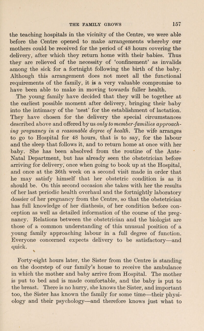 the teaching hospitals in the vicinity of the Centre, we were able before the Centre opened to make arrangements whereby our mothers could be received for the period of 48 hours covering the delivery, after which they return home with their babies. Thus they are relieved of the necessity of ‘confinement’ as invalids among the sick for a fortnight following the birth of the baby. Although this arrangement does not meet all the functional requirements of the family, it is a very valuable compromise to have been able to make in moving towards fuller health. The young family have decided that they will be together at the earliest possible moment after delivery, bringing their baby into the intimacy of the ‘nest’ for the establishment of lactation. They have chosen for the delivery the special circumstances described above and offered by us only to member-families approach¬ ing pregnancy in a reasonable degree of health. The wife arranges to go to Hospital for 48 hours, that is to say, for the labour and the sleep that follows it, and to return home at once with her baby. She has been absolved from the routine of the Ante- Natal Department, but has already seen the obstetrician before arriving for delivery, once when going to book up at the Hospital, and once at the 36th week on a second visit made in order that he may satisfy himself that her obstetric condition is as it should be. On this second occasion she takes with her the results of her last periodic health overhaul and the fortnightly laboratory dossier of her pregnancy from the Centre, so that the obstetrician has full knowledge of her diathesis, of her condition before con¬ ception as well as detailed information of the course of the preg¬ nancy. Relations between the obstetrician and the biologist are those of a common understanding of this unusual position of a young family approaching labour in a full degree of function. Everyone concerned expects delivery to be satisfactory—and quick. \ Forty-eight hours later, the Sister from the Centre is standing on the doorstep of our family’s house to receive the ambulance in which the mother and baby arrive from Hospital. The mother is put to bed and is made comfortable, and the baby is put to the breast. There is no hurry, she knows the Sister, and important too, the Sister has known the family for some time—their physi¬ ology and their psychology—and therefore knows just what to