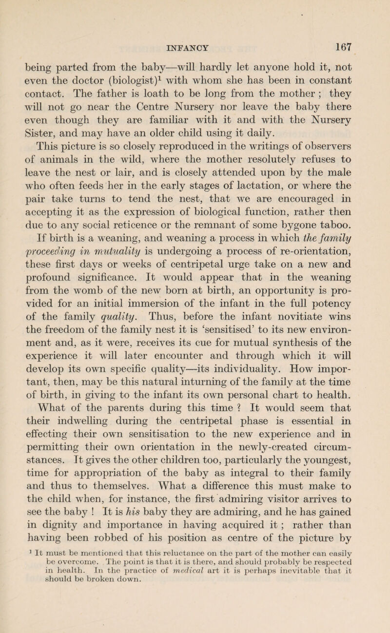 being parted from the baby—will hardly let anyone hold it, not even the doctor (biologist)1 with whom she has been in constant contact. The father is loath to be long from the mother ; they will not go near the Centre Nursery nor leave the baby there even though they are familiar with it and with the Nursery Sister, and may have an older child using it daily. This picture is so closely reproduced in the writings of observers of animals in the wild, where the mother resolutely refuses to leave the nest or lair, and is closely attended upon by the male who often feeds her in the early stages of lactation, or where the pair take turns to tend the nest, that we are encouraged in accepting it as the expression of biological function, rather then due to any social reticence or the remnant of some bygone taboo. If birth is a weaning, and weaning a process in which the family proceeding in mutuality is undergoing a process of re-orientation, these first days or weeks of centripetal urge take on a new and profound significance. It would appear that in the weaning from the womb of the new born at birth, an opportunity is pro¬ vided for an initial immersion of the infant in the full potency of the family quality. Thus, before the infant novitiate wins the freedom of the family nest it is 'sensitised’ to its new environ¬ ment and, as it were, receives its cue for mutual synthesis of the experience it will later encounter and through which it will develop its own specific quality—its individuality. How impor¬ tant, then, may be this natural inturning of the family at the time of birth, in giving to the infant its own personal chart to health. What of the parents during this time ? It would seem that their indwelling during the centripetal phase is essential in effecting their own sensitisation to the new experience and in permitting their own orientation in the newly-created circum¬ stances. It gives the other children too, particularly the youngest, time for appropriation of the baby as integral to their family and thus to themselves. What a difference this must make to the child when, for instance, the first admiring visitor arrives to see the baby ! It is his baby they are admiring, and he has gained in dignity and importance in having acquired it ; rather than having been robbed of his position as centre of the picture by ] It must be mentioned that this reluctance on the part of the mother can easily be overcome. The point is that it is there, and should probably be respected in health. In the practice of medical art it is perhaps inevitable that it should be broken down.