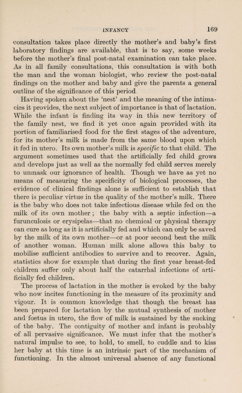 consultation takes place directly the mother’s and baby’s first laboratory findings are available, that is to say, some weeks before the mother’s final post-natal examination can take place. As in all family consultations, this consultation is with both the man and the woman biologist, who review the post-natal findings on the mother and baby and give the parents a general outline of the significance of this period. Having spoken about the ‘nest’ and the meaning of the intima¬ cies it provides, the next subject of importance is that of lactation. While the infant is finding its way in this new territory of the family nest, we find it yet once again provided with its portion of familiarised food for the first stages of the adventure, for its mother’s milk is made from the same blood upon which it fed in utero. Its own mother’s milk is specific to that child. The argument sometimes used that the artificially fed child grows and develops just as well as the normally fed child serves merely to unmask our ignorance of health. Though we have as yet no means of measuring the specificity of biological processes, the evidence of clinical findings alone is sufficient to establish that there is peculiar virtue in the quality of the mother’s milk. There is the baby who does not take infectious disease while fed on the milk of its own mother ; the baby with a septic infection—a furunculosis or erysipelas—that no chemical or physical therapy can cure as long as it is artificially fed and which can only be saved by the milk of its own mother—or at poor second best the milk of another woman. Human milk alone allows this baby to mobilise sufficient antibodies to survive and to recover. Again, statistics show for example that during the first year breast-fed children suffer only about half the catarrhal infections of arti¬ ficially fed children. The process of lactation in the mother is evoked by the baby who now incites functioning in the measure of its proximity and vigour. It is common knowledge that though the breast has been prepared for lactation by the mutual synthesis of mother and foetus in utero, the flow of milk is sustained by the sucking of the baby. The contiguity of mother and infant is probably of all pervasive significance. We must infer that the mother’s natural impulse to see, to hold, to smell, to cuddle and to kiss her baby at this time is an intrinsic part of the mechanism of functioning. In the almost universal absence of any functional