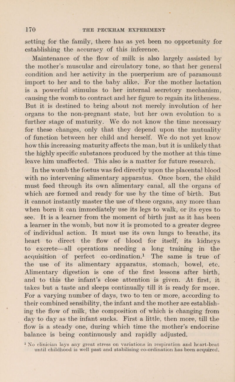 setting for the family, there has as yet been no opportunity for establishing the accuracy of this inference. Maintenance of the flow of milk is also largely assisted by the mother’s muscular and circulatory tone, so that her general condition and her activity in the puerperium are of paramount import to her and to the baby alike. For the mother lactation is a powerful stimulus to her internal secretory mechanism, causing the womb to contract and her figure to regain its litheness. But it is destined to bring about not merely involution of her organs to the non-pregnant state, but her own evolution to a further stage of maturity. We do not know the time necessary for these changes, only that they depend upon the mutuality of function between her child and herself. We do not yet know how this increasing maturity affects the man, but it is unlikely that the highly specific substances produced by the mother at this time leave him unaffected. This also is a matter for future research. In the womb the foetus was fed directly upon the placental blood with no intervening alimentary apparatus. Once born, the child must feed through its own alimentary canal, all the organs of which are formed and ready for use by the time of birth. But it cannot instantly master the use of these organs, any more than when born it can immediately use its legs to walk, or its eyes to see. It is a learner from the moment of birth just as it has been a learner in the womb, but now it is promoted to a greater degree of individual action. It must use its own lungs to breathe, its heart to direct the flow of blood for itself, its kidneys to excrete—all operations needing a long training in the acquisition of perfect co-ordination.1 The same is true of the use of its alimentary apparatus, stomach, bowel, etc. Alimentary digestion is one of the first lessons after birth, and to this the infant’s close attention is given. At first, it takes but a taste and sleeps continually till it is ready for more. For a varying number of days, two to ten or more, according to their combined sensibility, the infant and the mother are establish¬ ing the flow of milk, the composition of which is changing from day to day as the infant sucks. First a little, then more, till the flow is a steady one, during which time the mother’s endocrine balance is being continuously and rapidly adjusted. 1 No clinician lays any great stress on variations in respiration and heart-beat until childhood is well past and stabilising co-ordination has been acquired.