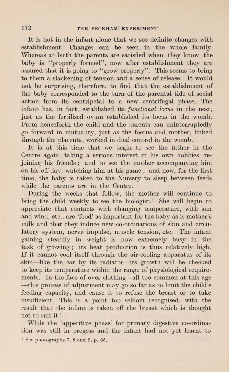 It is not in the infant alone that we see definite changes with •establishment. Changes can be seen in the whole family. Whereas at birth the parents are satisfied when they know the baby is ‘ ‘properly formed”, now after establishment they are assured that it is going to “grow properly”. This seems to bring to them a slackening of tension and a sense of release. It would not be surprising, therefore, to find that the establishment of the baby corresponded to the turn of the parental tide of social action from its centripetal to a new centrifugal phase. The infant has, in fact, established its functional locus in the nest, just as the fertilised ovum established its locus in the womb. From henceforth the child and the parents can uninterruptedly go forward in mutuality, just as the foetus and mother, linked through the placenta, worked in dual control in the womb. It is at this time that we begin to see the father in the Centre again, taking a serious interest in his own hobbies, re¬ joining his friends ; and to see the mother accompanying him on his off day, watching him at his game ; and now, for the first time, the baby is taken to the Nursery to sleep between feeds while the parents are in the Centre. During the weeks that follow, the mother will continue to bring the child weekly to see the biologist.1 She will begin to appreciate that contacts with changing temperature, with sun and wind, etc., are 'food’ as important for the baby as is mother’s milk and that they induce new co-ordinations of skin and circu¬ latory system, nerve impulse, muscle tension, etc. The infant gaining steadily in weight is now extremely busy in the task of growing ; its heat production is thus relatively high. If it cannot cool itself through the air-cooling apparatus of its skin—like the car by its radiator—its growth will be checked to keep its temperature within the range of physiological require¬ ments. In the face of over-clothing—all too common at this age —this process of adjustment may go so far as to limit the child’s feeding capacity, and cause it to refuse the breast or to take insufficient. This is a point too seldom recognised, with the result that the infant is taken off the breast which is thought not to suit it ! While the ‘appetitive phase’ for primary digestive co-ordina¬ tion was still in progess and the infant had not yet learnt to 1 See photographs 7, 8 and 9, p. 55.