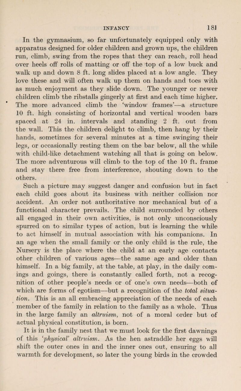 In the gymnasium, so far unfortunately equipped only with apparatus designed for older children and grown ups, the children run, climb, swing from the ropes that they can reach, roll head over heels off rolls of matting or off the top of a low buck and walk up and down 8 ft. long slides placed at a low angle. They love these and will often walk up them on hands and toes with as much enjoyment as they slide down. The younger or newer children climb the ribstalls gingerly at first and each time higher. The more advanced climb the ‘window frames’—a structure 10 ft. high consisting of horizontal and vertical wooden bars spaced at 24 in. intervals and standing 2 ft. out from the wall. This the children delight to climb, then hang by their hands, sometimes for several minutes at a time swinging their legs, or occasionally resting them on the bar below, all the while with child-like detachment watching all that is going on below. The more adventurous will climb to the top of the 10 ft. frame and stay there free from interference, shouting down to the others. Such a picture may suggest danger and confusion but in fact each child goes about its business with neither collision nor accident. An order not authoritative nor mechanical but of a functional character prevails. The child surrounded by others all engaged in their own activities, is not only unconsciously spurred on to similar types of action, but is learning the while to act himself in mutual association with his companions. In an age when the small family or the only child is the rule, the Nursery is the place where the child at an early age contacts other children of various ages—the same age and older than himself. In a big family, at the table, at play, in the daily com¬ ings and goings, there is constantly called forth, not a recog¬ nition of other people’s needs or of one’s own needs—both of which are forms of egotism—but a recognition of the total situa¬ tion. This is an all embracing appreciation of the needs of each member of the family in relation to the family as a whole. Thus in the large family an altruism, not of a moral order but of actual physical constitution, is born. It is in the family nest that we must look for the first dawnings of this ‘physical’ altruism. As the hen astraddle her eggs will shift the outer ones in and the inner ones out, ensuring to all warmth for development, so later the young birds in the crowded